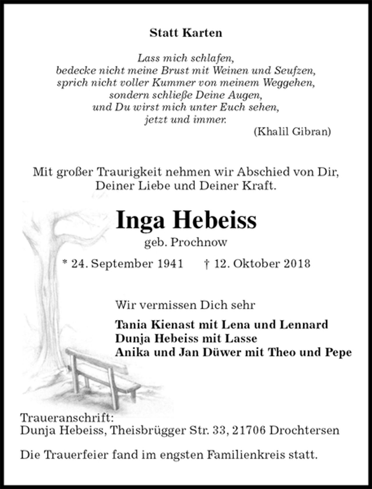 <p>Statt Karten</p><p>Lass mich schlafen,<br />bedecke nicht meine Brust mit Weinen und Seufzen,<br />sprich nicht voller Kummer von meinem Weggehen,<br />sondern schließe Deine Augen,<br />und Du wirst mich unter Euch sehen,<br />jetzt und immer.<br />(Khalil Gibran)<br />Mit großer Traurigkeit nehmen wir Abschied von Dir,<br />Deiner Liebe und Deiner Kraft.<br />Inga Hebeiss<br />geb. Prochnow<br />* 24. September 1941 † 12. Oktober 2018<br />Wir vermissen Dich sehr<br />Tania Kienast mit Lena und Lennard<br />Dunja Hebeiss mit Lasse<br />Anika und Jan Düwer mit Theo und Pepe</p><p>Traueranschrift:<br />Dunja Hebeiss, Theisbrügger Str. 33, 21706 Drochtersen</p><p>Die Trauerfeier fand im engsten Familienkreis statt.</p>