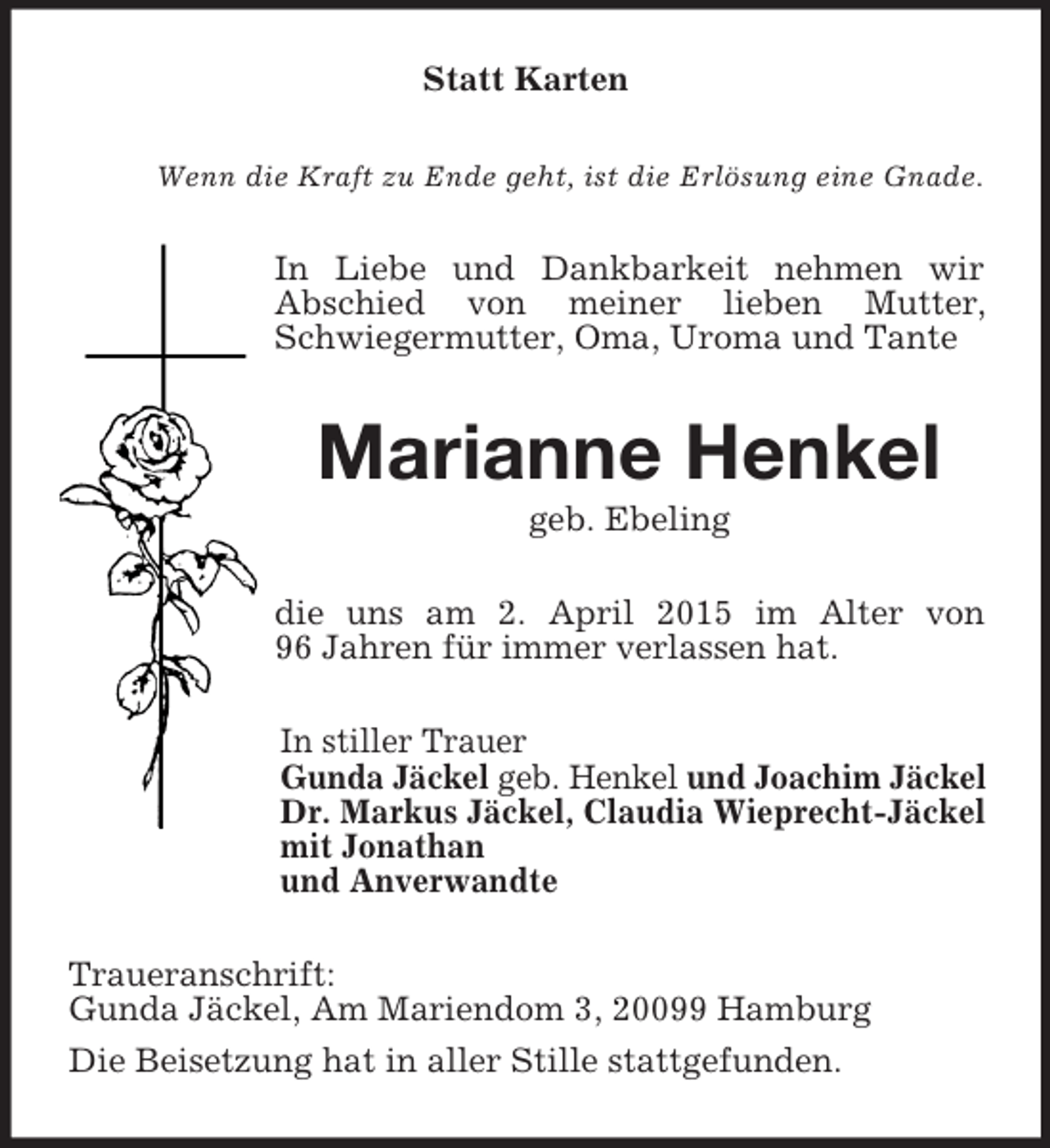 <p>Statt Karten<br />Wenn die Kraft zu Ende geht, ist die Erlösung eine Gnade.<br />In Liebe und Dankbarkeit nehmen wir<br />Abschied von meiner lieben Mutter, Schwiegermutter, Oma, Uroma und Tante<br />Marianne Henkel<br />geb. Ebeling<br />die uns am 2. April 2015 im Alter von<br />96 Jahren für immer verlassen hat.<br />In stiller Trauer<br />Gunda Jäckel geb. Henkel und Joachim Jäckel<br />Dr. Markus Jäckel, Claudia Wieprecht-Jäckel<br />mit Jonathan<br />und Anverwandte<br />Traueranschrift:<br />Gunda Jäckel, Am Mariendom 3, 20099 Hamburg<br />Die Beisetzung hat in aller Stille stattgefunden.</p>