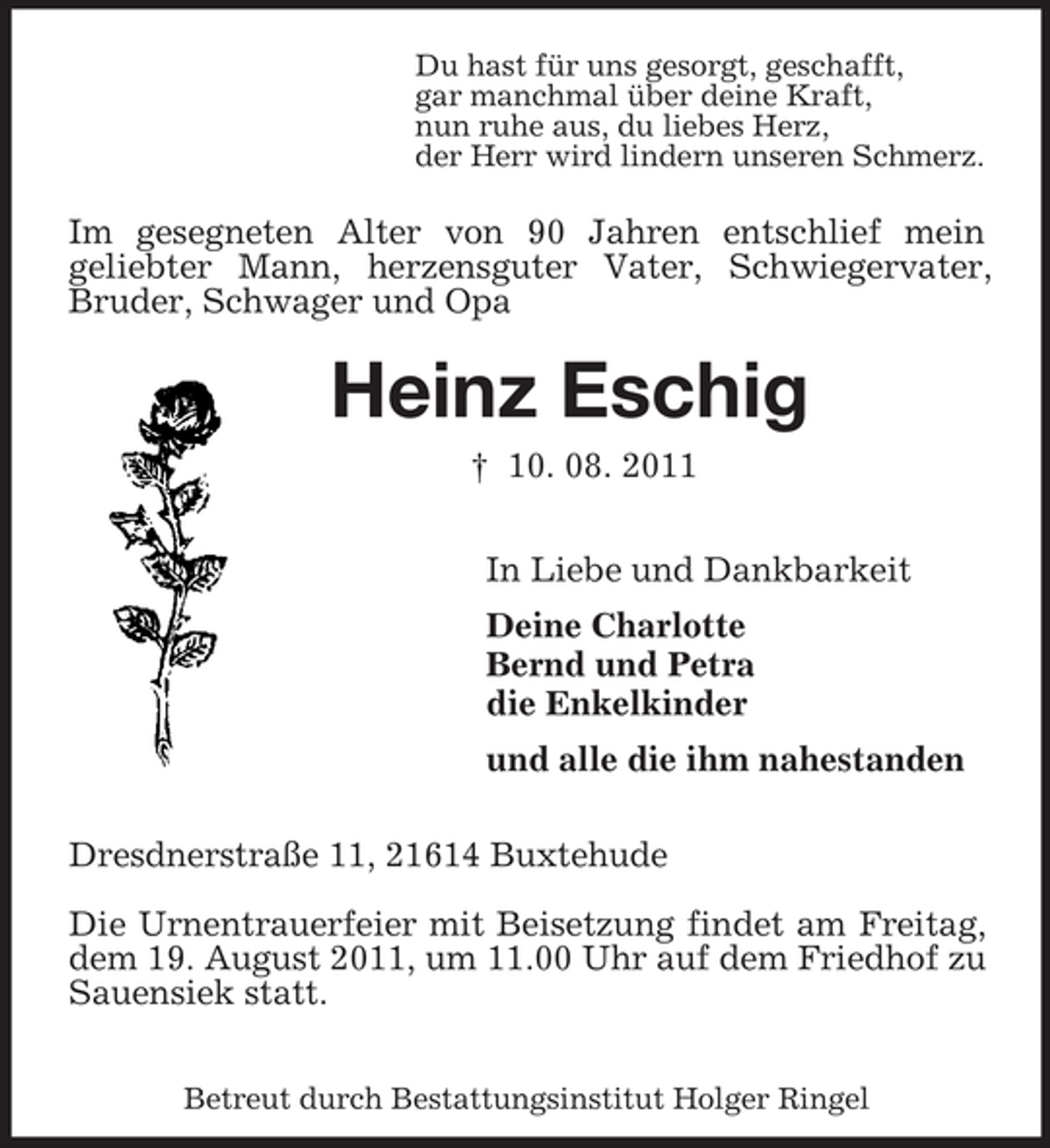 <p>Du hast für uns gesorgt, geschafft,<br />gar manchmal über deine Kraft,<br />nun ruhe aus, du liebes Herz,<br />der Herr wird lindern unseren Schmerz.<br />Im gesegneten Alter von 90 Jahren entschlief mein<br />geliebter Mann, herzensguter Vater, Schwiegervater, Bruder, Schwager und Opa<br />Heinz Eschig<br />† 10. 08. 2011<br />In Liebe und Dankbarkeit<br />Deine Charlotte<br />Bernd und Petra<br />die Enkelkinder<br />und alle die ihm nahestanden<br />Dresdnerstraße 11, 21614 Buxtehude<br />Die Urnentrauerfeier mit Beisetzung findet am Freitag, dem 19. August 2011, um 11.00 Uhr auf dem Friedhof zu Sauensiek statt.</p><p>Betreut durch Bestattungsinstitut Holger Ringel</p>