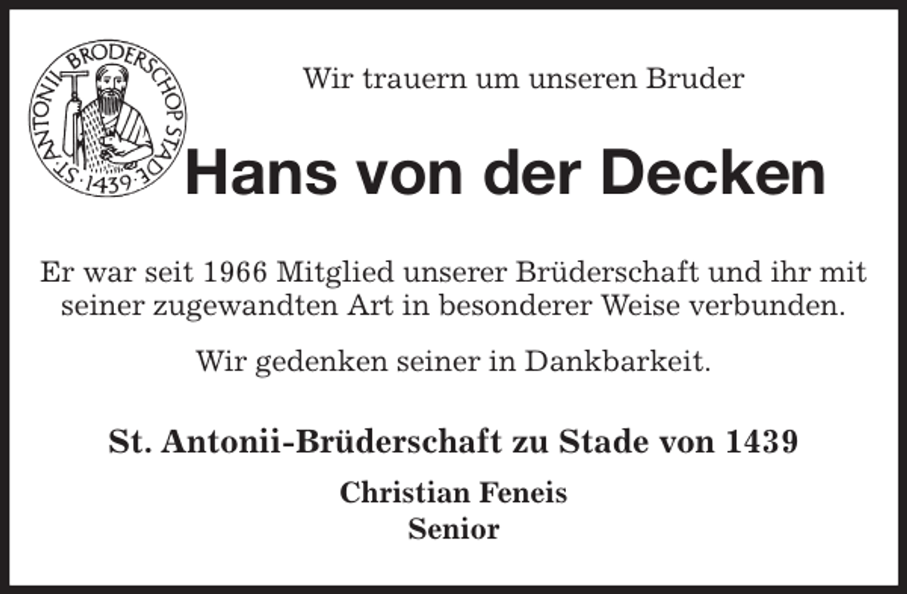 <p>Wir trauern um unseren Bruder<br />Hans von der Decken<br />St. Antonii-Brüderschaft zu Stade von 1439<br />Christian Feneis<br />Senior<br />Er war seit 1966 Mitglied unserer Brüderschaft und ihr mit seiner zugewandten Art in besonderer Weise verbunden.<br />Wir gedenken seiner in Dankbarkeit.</p>
