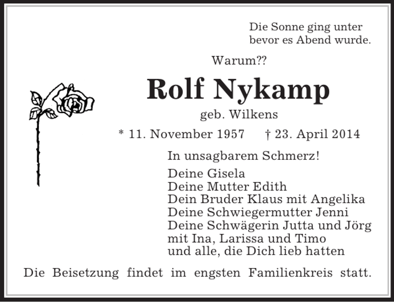 <p>Die Sonne ging unter<br />bevor es Abend wurde.<br />Warum??<br />Rolf Nykamp<br />geb. Wilkens<br />* 11. November 1957 † 23. April 2014<br />In unsagbarem Schmerz!<br />Deine Gisela<br />Deine Mutter Edith<br />Dein Bruder Klaus mit Angelika<br />Deine Schwiegermutter Jenni<br />Deine Schwägerin Jutta und Jörg<br />mit Ina, Larissa und Timo<br />und alle, die Dich lieb hatten<br />Die Beisetzung findet im engsten Familienkreis statt.</p>
