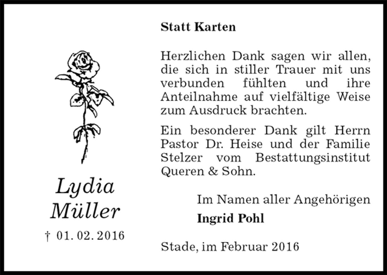 <p>Statt Karten<br />Herzlichen Dank sagen wir allen, die sich in stiller Trauer mit uns verbunden fühlten und ihre<br />Anteilnahme auf vielfältige Weise zum Ausdruck brachten.<br />Ein besonderer Dank gilt Herrn Pastor Dr. Heise und der Familie Stelzer vom Bestattungsinstitut Queren &amp; Sohn.<br />Im Namen aller Angehörigen<br />Ingrid Pohl<br />Stade, im Februar 2016<br />Lydia<br />Müller<br />† 01. 02. 2016</p>