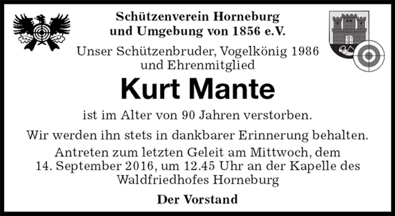 <p>Schützenverein Horneburg<br />und Umgebung von 1856 e.V.<br />Unser Schützenbruder, Vogelkönig 1986<br />und Ehrenmitglied<br />Kurt Mante<br />Der Vorstand<br />ist im Alter von 90 Jahren verstorben.<br />Wir werden ihn stets in dankbarer Erinnerung behalten.<br />Antreten zum letzten Geleit am Mittwoch, dem<br />14. September 2016, um 12.45 Uhr an der Kapelle des Waldfriedhofes Horneburg</p>