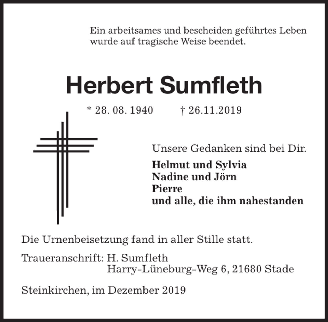 <p>Ein arbeitsames und bescheiden geführtes Leben<br />wurde auf tragische Weise beendet.<br />Herbert Sumfleth<br />* 28. 08. 1940 † 26.11.2019<br />Unsere Gedanken sind bei Dir.<br />Helmut und Sylvia<br />Nadine und Jörn<br />Pierre<br />und alle, die ihm nahestanden<br />Die Urnenbeisetzung fand in aller Stille statt.<br />Traueranschrift: H. Sumfleth<br />Harry-Lüneburg-Weg 6, 21680 Stade</p><p>Steinkirchen, im Dezember 2019</p>