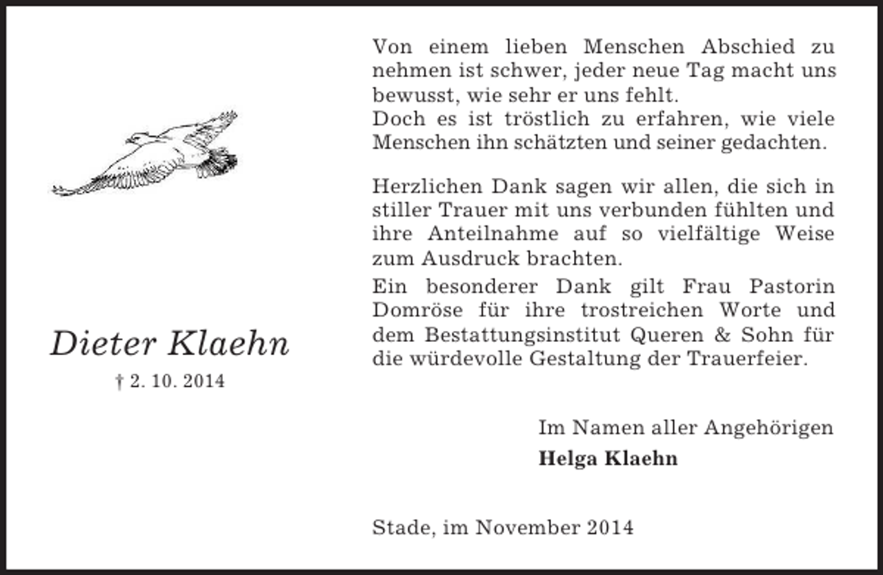 <p>Dieter Klaehn<br />† 2. 10. 2014<br />Von einem lieben Menschen Abschied zu nehmen ist schwer, jeder neue Tag macht uns bewusst, wie sehr er uns fehlt.<br />Doch es ist tröstlich zu erfahren, wie viele Menschen ihn schätzten und seiner gedachten.<br />Herzlichen Dank sagen wir allen, die sich in stiller Trauer mit uns verbunden fühlten und ihre Anteilnahme auf so vielfältige Weise zum Ausdruck brachten.<br />Ein besonderer Dank gilt Frau Pastorin Domröse für ihre trostreichen Worte und dem Bestattungsinstitut Queren</p>