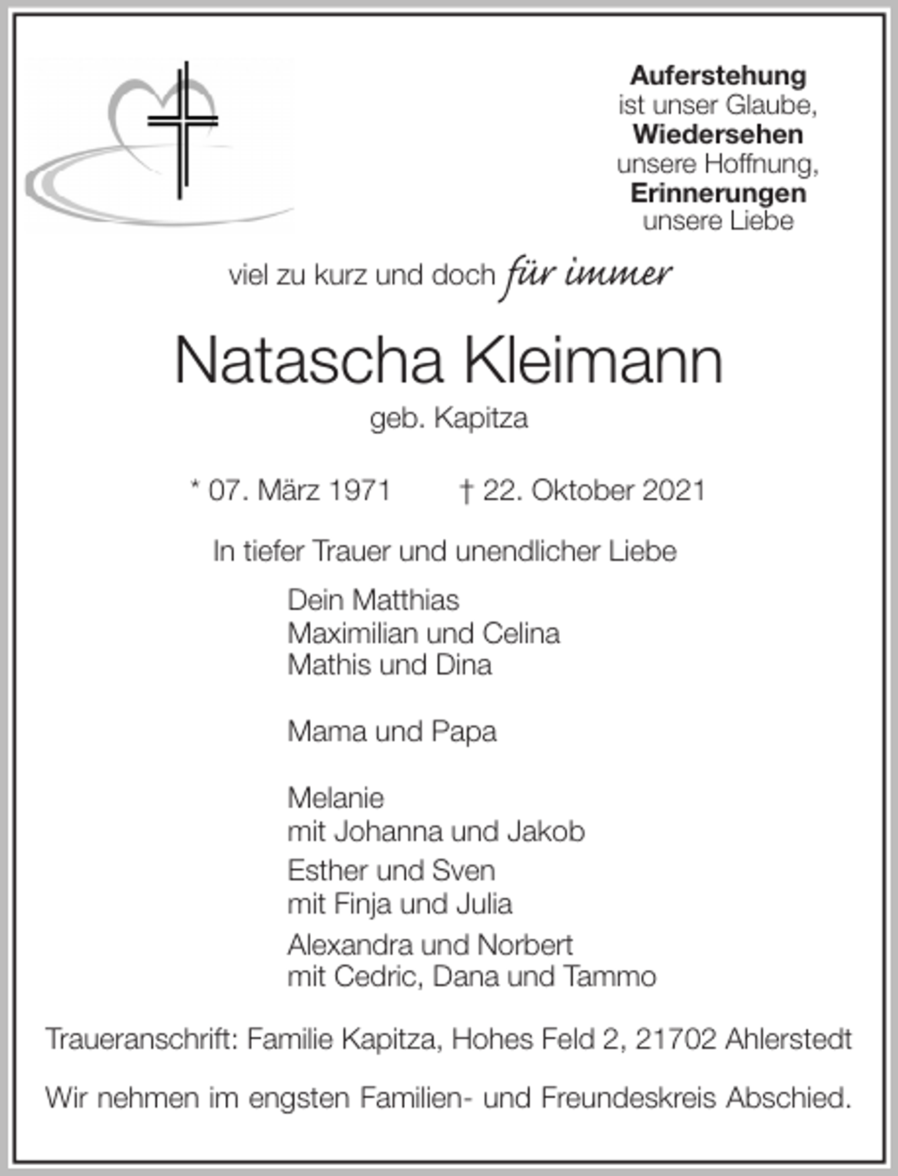 <p>Auferstehung<br />ist unser Glaube,<br />Wiedersehen<br />unsere Hoffnung,<br />Erinnerungen<br />unsere Liebe<br />viel zu kurz und doch für immer<br />Natascha Kleimann<br />geb. Kapitza</p>
<p>* 07. März 1971 † 22. Oktober 2021<br />In tiefer Trauer und unendlicher Liebe<br />Dein Matthias<br />Maximilian und Celina<br />Mathis und Dina</p>
<p>Mama und Papa</p>
<p>Melanie<br />mit Johanna und Jakob<br />Esther und Sven<br />mit Finja und Julia<br />Alexandra und Norbert<br />mit Cedric, Dana und Tammo<br />Traueranschrift: Familie Kapitza, Hohes Feld 2, 21702 Ahlerstedt</p>
<p>Wir nehmen im engsten Familien- und Freundeskreis Abschied.</p>