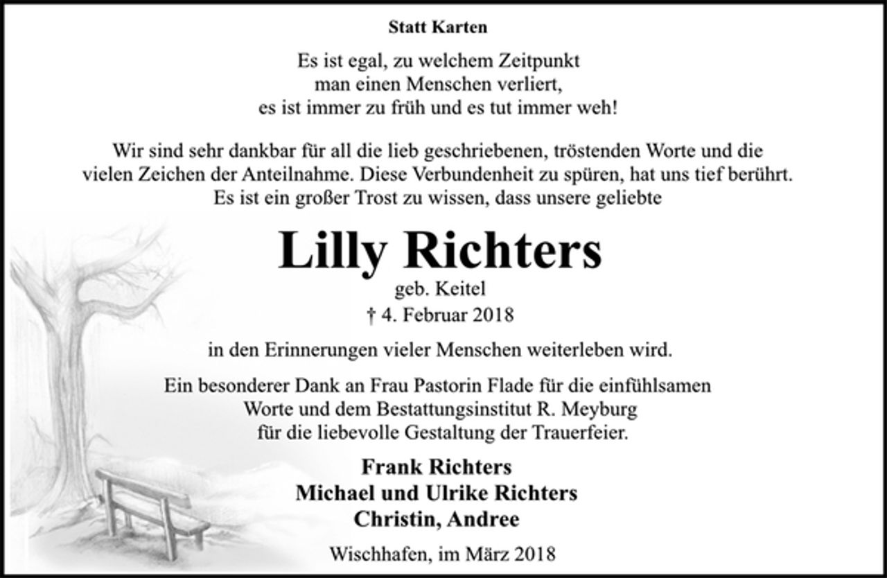 <p>Statt Karten<br />Es ist egal, zu welchem Zeitpunkt<br />man einen Menschen verliert,<br />es ist immer zu früh und es tut immer weh!<br />Wir sind sehr dankbar für all die lieb geschriebenen, tröstenden Worte und die vielen Zeichen der Anteilnahme. Diese Verbundenheit zu spüren, hat uns tief berührt.<br />Es ist ein großer Trost zu wissen, dass unsere geliebte<br />Lilly Richters<br />geb. Keitel<br />† 4. Februar 2018<br />in den Erinnerungen vieler Menschen weiterleben wird.<br />Ein besonderer Dank an Frau Pastorin Flade für die einfühlsamen<br />Worte und dem Bestattungsinstitut R. Meyburg für die liebevolle Gestaltung der Trauerfeier.<br />Frank Richters<br />Michael und Ulrike Richters<br />Christin, Andree<br />Wischhafen, im März 2018</p>
