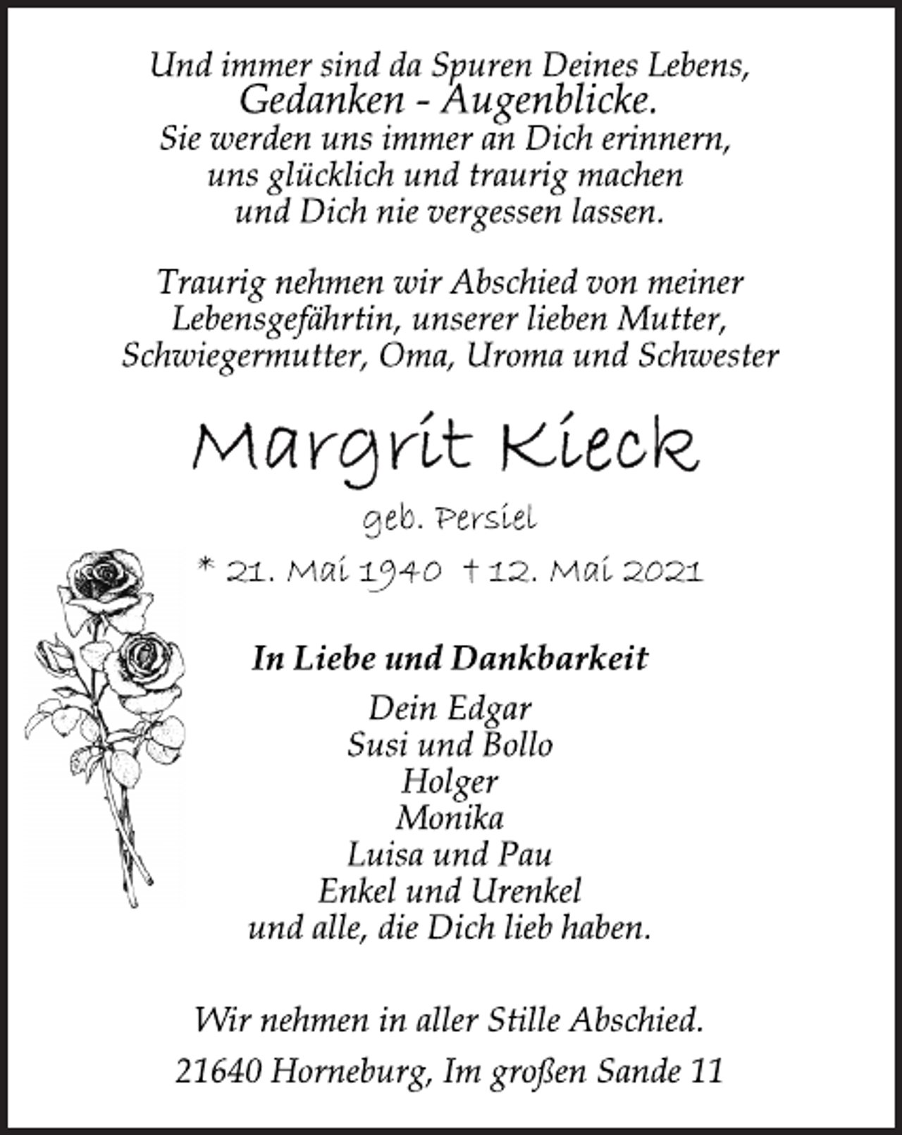 <p>Und immer sind da Spuren Deines Lebens,<br />Gedanken - Augenblicke.<br />Sie werden uns immer an Dich erinnern,<br />uns glücklich und traurig machen<br />und Dich nie vergessen lassen.<br />Traurig nehmen wir Abschied von meiner<br />Lebensgefährtin, unserer lieben Mutter,<br />Schwiegermutter, Oma, Uroma und Schwester<br />Margrit Kieck<br />geb. Persiel<br />* 21. Mai 1940 † 12. Mai 2021<br />Dein Edgar<br />Susi und Bollo<br />Holger<br />Monika<br />Luisa und Pau<br />Enkel und Urenkel<br />und alle, die Dich lieb haben.<br />In Liebe und Dankbarkeit<br />Wir nehmen in aller Stille Abschied.<br />21640 Horneburg, Im großen Sande 11</p>