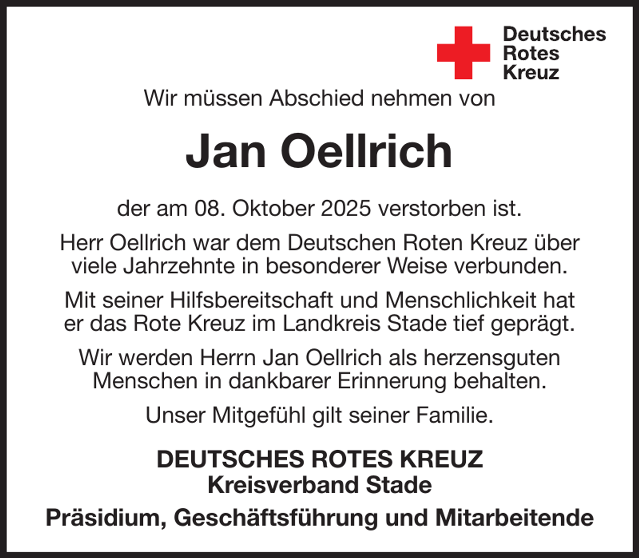<p>Wir müssen Abschied nehmen von<br />Jan Oellrich<br />der am 08. Oktober 2025 verstorben ist.<br />Herr Oellrich war dem Deutschen Roten Kreuz über viele Jahrzehnte in besonderer Weise verbunden.<br />Mit seiner Hilfsbereitschaft und Menschlichkeit hat<br />er das Rote Kreuz im Landkreis Stade tief geprägt.<br />Wir werden Herrn Jan Oellrich als herzensguten<br />Menschen in dankbarer Erinnerung behalten.<br />Unser Mitgefühl gilt seiner Familie.<br />DEUTSCHES ROTES KREUZ<br />Kreisverband Stade<br />Präsidium, Geschäftsführung und Mitarbeitende</p>