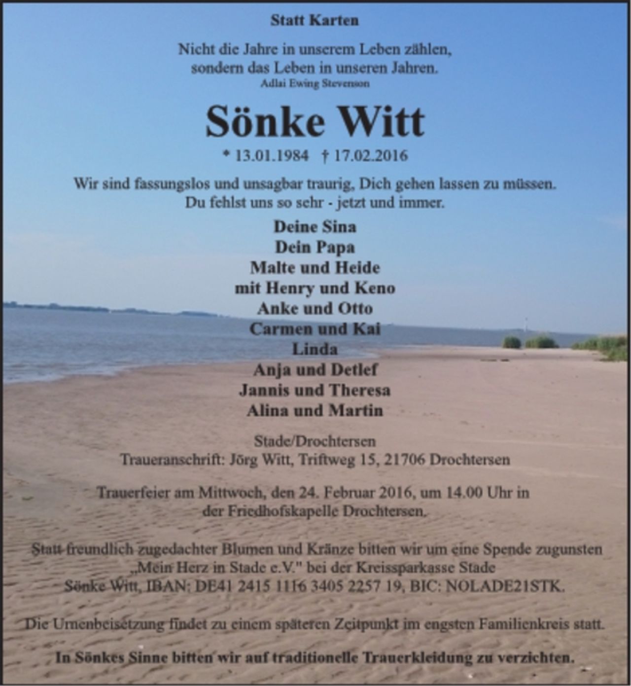 <p>Statt Karten<br />Nicht die Jahre in unserem Leben zählen,<br />sondern das Leben in unseren Jahren.<br />Adlai Ewing Stevenson<br />Sönke Witt<br />* 13.01.1984 † 17.02.2016<br />Wir sind fassungslos und unsagbar traurig Dich gehen lassen zu müssen.<br />Du fehlst uns so sehr - jetzt und immer.<br />Deine Sina<br />Dein Papa<br />Malte und Heide<br />mit Henry und Keno<br />Anke und Otto<br />Carmen und Kai<br />Linda<br />Anja und Detlef<br />Jannis und Theresa<br />Alina und Martin<br />Stade/Drochtersen<br />Traueranschrift: Jörg Witt, Triftweg 15, 21706 Drochtersen<br />Trauerfeier am Mittwoch, den 24. Februar 2016, um 14.00 Uhr in<br />der Friedhofskapelle Drochtersen.<br />Statt freundlich zugedachter Blumen und Kränze bitten wir um eine Spende zugunsten „Mein Herz in Stade e.V." bei der Kreissparkasse Stade<br />Sönke Witt, IBAN: DE41 2415 1116 3405 2257 19, BIC: NOLADE21STK.<br />Die Urnenbeisetzung findet zu einem späteren Zeitpunkt im engsten Familienkreis statt.<br />In Sönkes Sinne bitten wir auf traditionelle Trauerkleidung zu verzichten.</p>