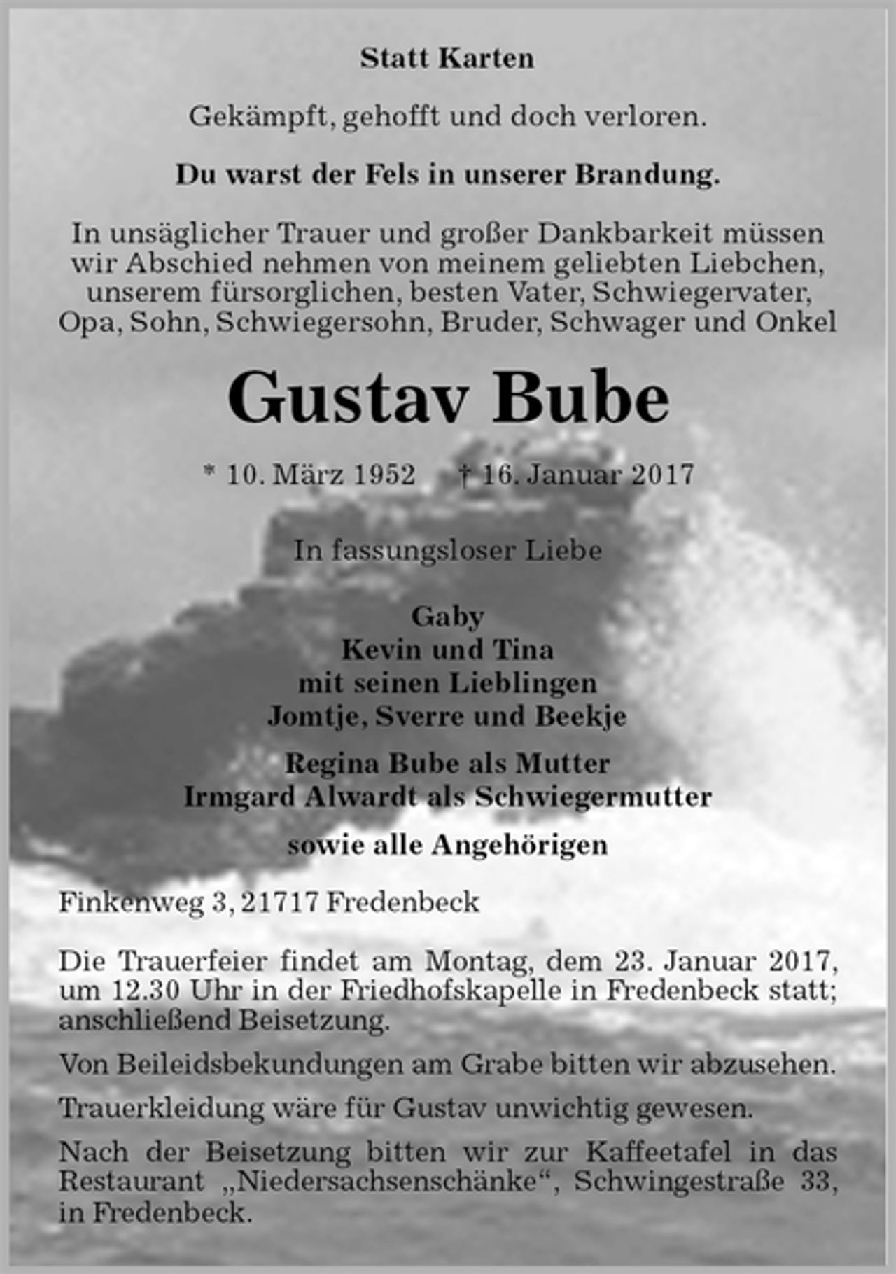 <p>Statt Karten<br />Gekämpft, gehofft und doch verloren.</p>
<p>Du warst der Fels in unserer Brandung.</p>
<p>In unsäglicher Trauer und großer Dankbarkeit müssen wir Abschied nehmen von meinem geliebten Liebchen,<br />unserem fürsorglichen, besten Vater, Schwiegervater, Opa, Sohn, Schwiegersohn, Bruder, Schwager und Onkel<br />Gustav Bube<br />* 10. März 1952 † 16. Januar 2017<br />In fassungsloser Liebe</p>
<p>Gaby<br />Kevin und Tina<br />mit seinen Lieblingen<br />Jomtje, Sverre und Beekje<br />Regina Bube als Mutter<br />Irmgard Alwardt als Schwiegermutter<br />sowie alle Angehörigen<br />Finkenweg 3, 21717 Fredenbeck</p>
<p>Die Trauerfeier findet am Montag, dem 23. Januar 2017, um 12.30 Uhr in der Friedhofskapelle in Fredenbeck statt;<br />anschließend Beisetzung.<br />Von Beileidsbekundungen am Grabe bitten wir abzusehen.<br />Trauerkleidung wäre für Gustav unwichtig gewesen.<br />Nach der Beisetzung bitten wir zur Kaffeetafel in das<br />Restaurant „Niedersachsenschänke“, Schwingestraße 33, in Fredenbeck.</p>