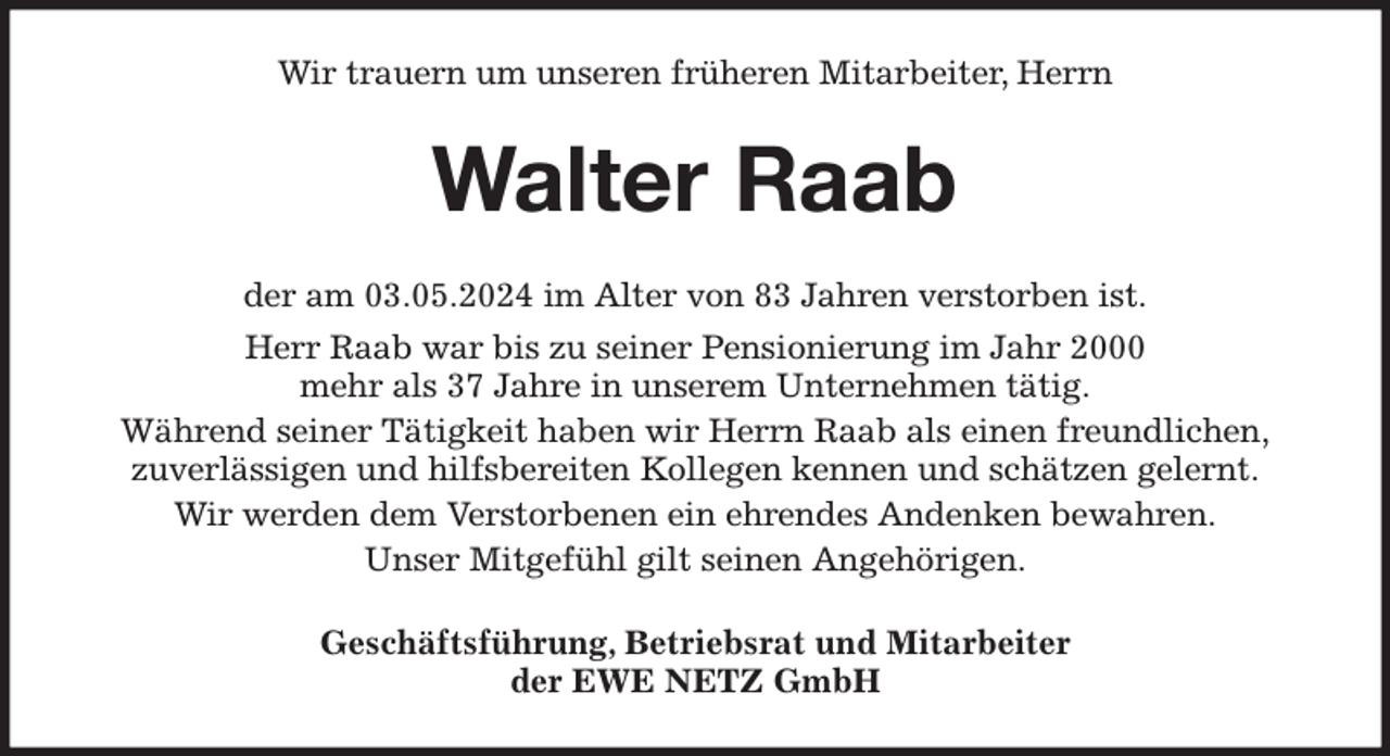 <p>Wir trauern um unseren früheren Mitarbeiter, Herrn<br />Walter Raab<br />der am 03.05.2024 im Alter von 83 Jahren verstorben ist.<br />Herr Raab war bis zu seiner Pensionierung im Jahr 2000<br />mehr als 37 Jahre in unserem Unternehmen tätig.<br />Während seiner Tätigkeit haben wir Herrn Raab als einen freundlichen,<br />zuverlässigen und hilfsbereiten Kollegen kennen und schätzen gelernt.<br />Wir werden dem Verstorbenen ein ehrendes Andenken bewahren.<br />Unser Mitgefühl gilt seinen Angehörigen.<br />Geschäftsführung, Betriebsrat und Mitarbeiter<br />der EWE NETZ GmbH</p>