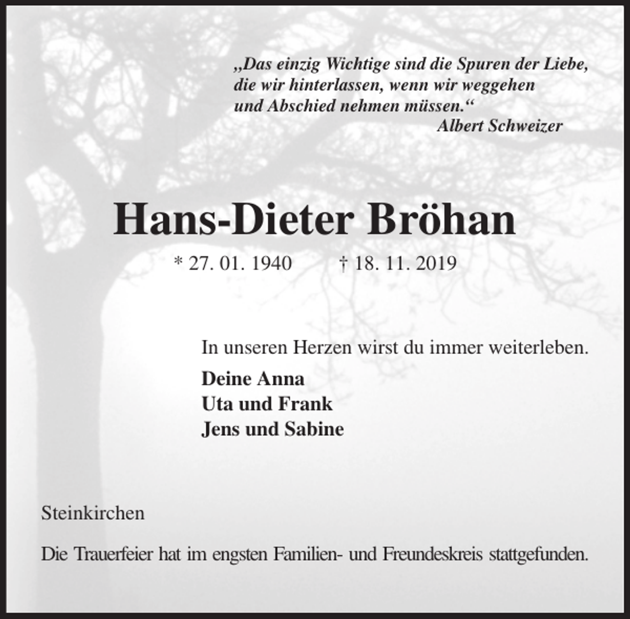 <p>„Das einzig Wichtige sind die Spuren der Liebe,<br />die wir hinterlassen, wenn wir weggehen<br />und Abschied nehmen müssen.“<br />Albert Schweizer<br />Hans-Dieter Bröhan<br />* 27. 01. 1940 † 18. 11. 2019<br />In unseren Herzen wirst du immer weiterleben.<br />Deine Anna<br />Uta und Frank<br />Jens und Sabine<br />Steinkirchen</p><p>Die Trauerfeier hat im engsten Familien- und Freundeskreis stattgefunden.</p>