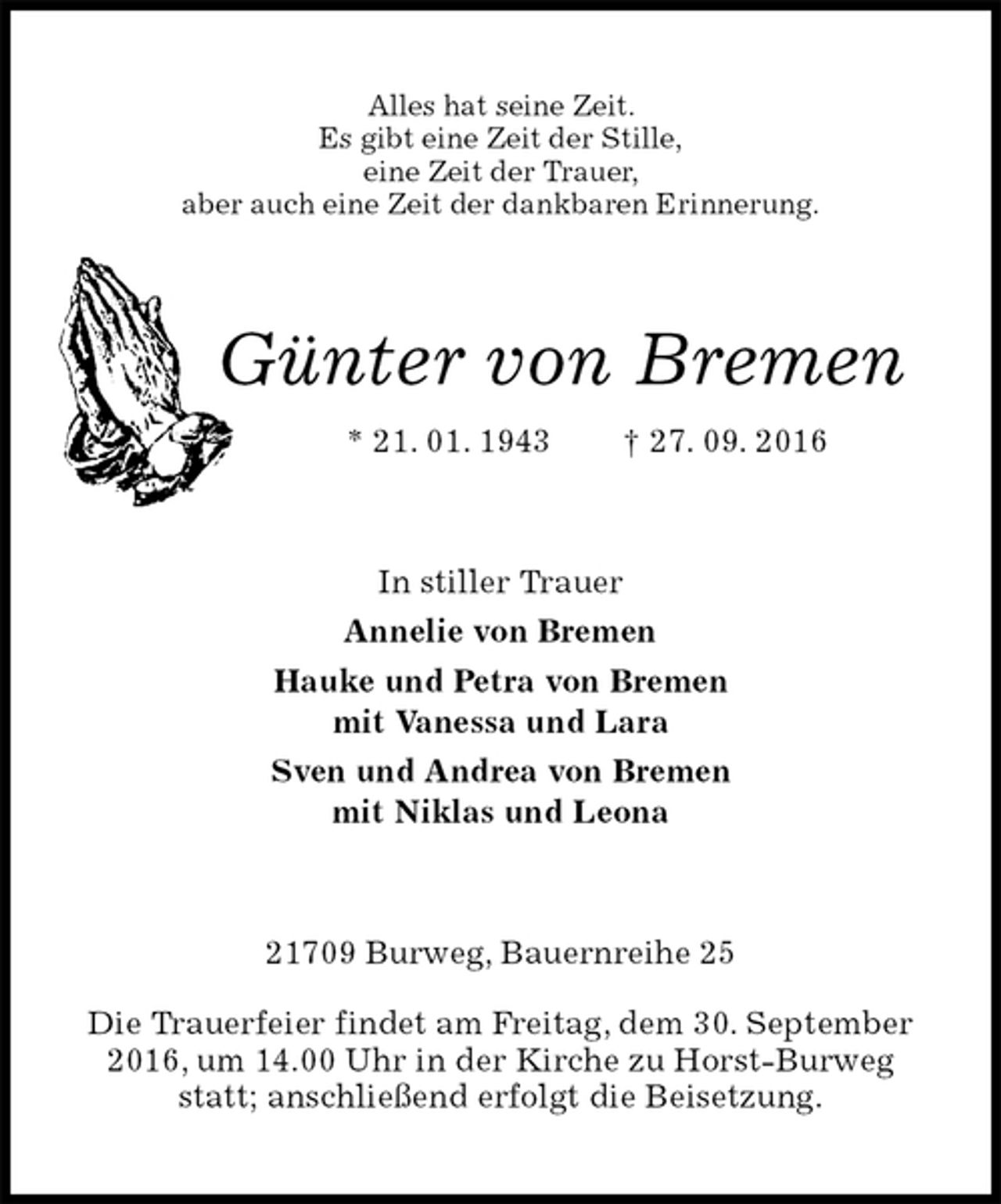 <p>Alles hat seine Zeit.<br />Es gibt eine Zeit der Stille,<br />eine Zeit der Trauer,<br />aber auch eine Zeit der dankbaren Erinnerung.<br />Günter von Bremen<br />* 21. 01. 1943 † 27. 09. 2016<br />In stiller Trauer<br />Annelie von Bremen<br />Hauke und Petra von Bremen<br />mit Vanessa und Lara<br />Sven und Andrea von Bremen<br />mit Niklas und Leona<br />21709 Burweg, Bauernreihe 25<br />Die Trauerfeier findet am Freitag, dem 30. September 2016, um 14.00 Uhr in der Kirche zu Horst-Burweg<br />statt; anschließend erfolgt die Beisetzung.</p>