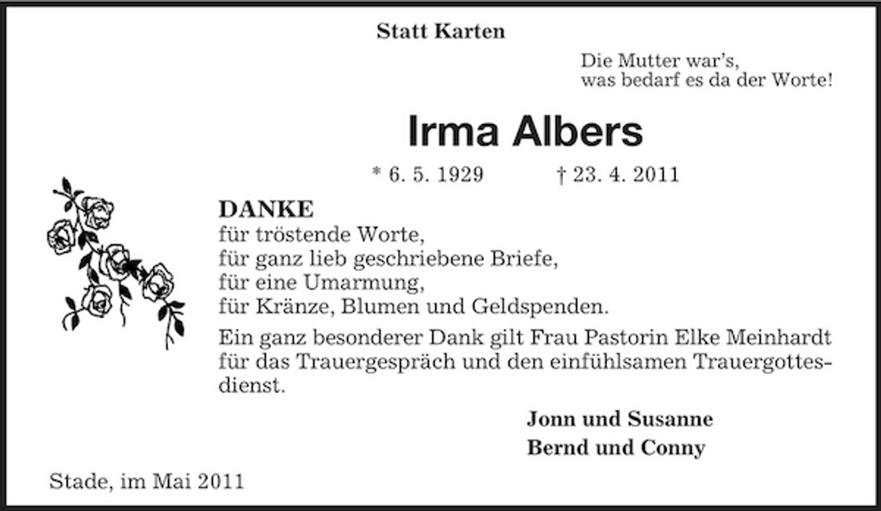 <p>Statt Karten<br />Die Mutter war’s,<br />was bedarf es da der Worte!<br />Irma Albers<br />* 6. 5. 1929 † 23. 4. 2011<br />DANKE<br />für tröstende Worte,<br />für ganz lieb geschriebene Briefe,<br />für eine Umarmung,<br />für Kränze, Blumen und Geldspenden.<br />Ein ganz besonderer Dank gilt Frau Pastorin Elke Meinhardt<br />für das Trauergespräch und den einfühlsamen Trauergottesdienst.<br />Jonn und Susanne<br />Bernd und Conny<br />Stade, im Mai 2011</p>