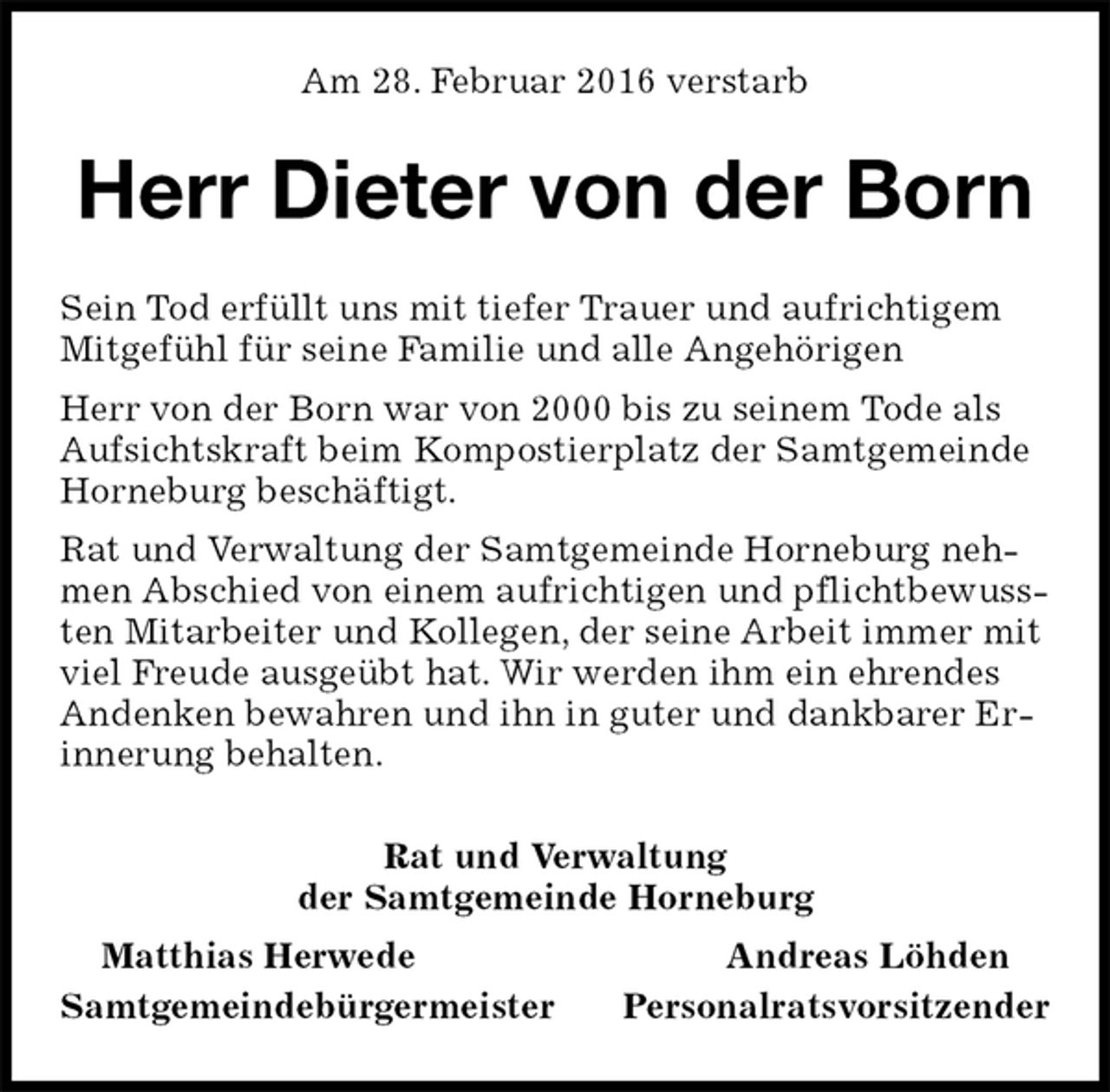 <p>Am 28. Februar 2016 verstarb<br />Herr Dieter von der Born<br />Rat und Verwaltung<br />der Samtgemeinde Horneburg<br />Matthias Herwede Andreas Löhden<br />Samtgemeindebürgermeister Personalratsvorsitzender<br />Sein Tod erfüllt uns mit tiefer Trauer und aufrichtigem Mitgefühl für seine Familie und alle Angehörigen<br />Herr von der Born war von 2000 bis zu seinem Tode als Aufsichtskraft beim Kompostierplatz der Samtgemeinde Horneburg beschäftigt.<br />Rat und Verwaltung der Samtgemeinde Horneburg nehmen Abschied von einem aufrichtigen und pflichtbewussten Mitarbeiter und Kollegen, der seine Arbeit immer mit viel Freude ausgeübt hat. Wir werden ihm ein ehrendes Andenken bewahren und ihn in guter und dankbarer Erinnerung behalten.</p>