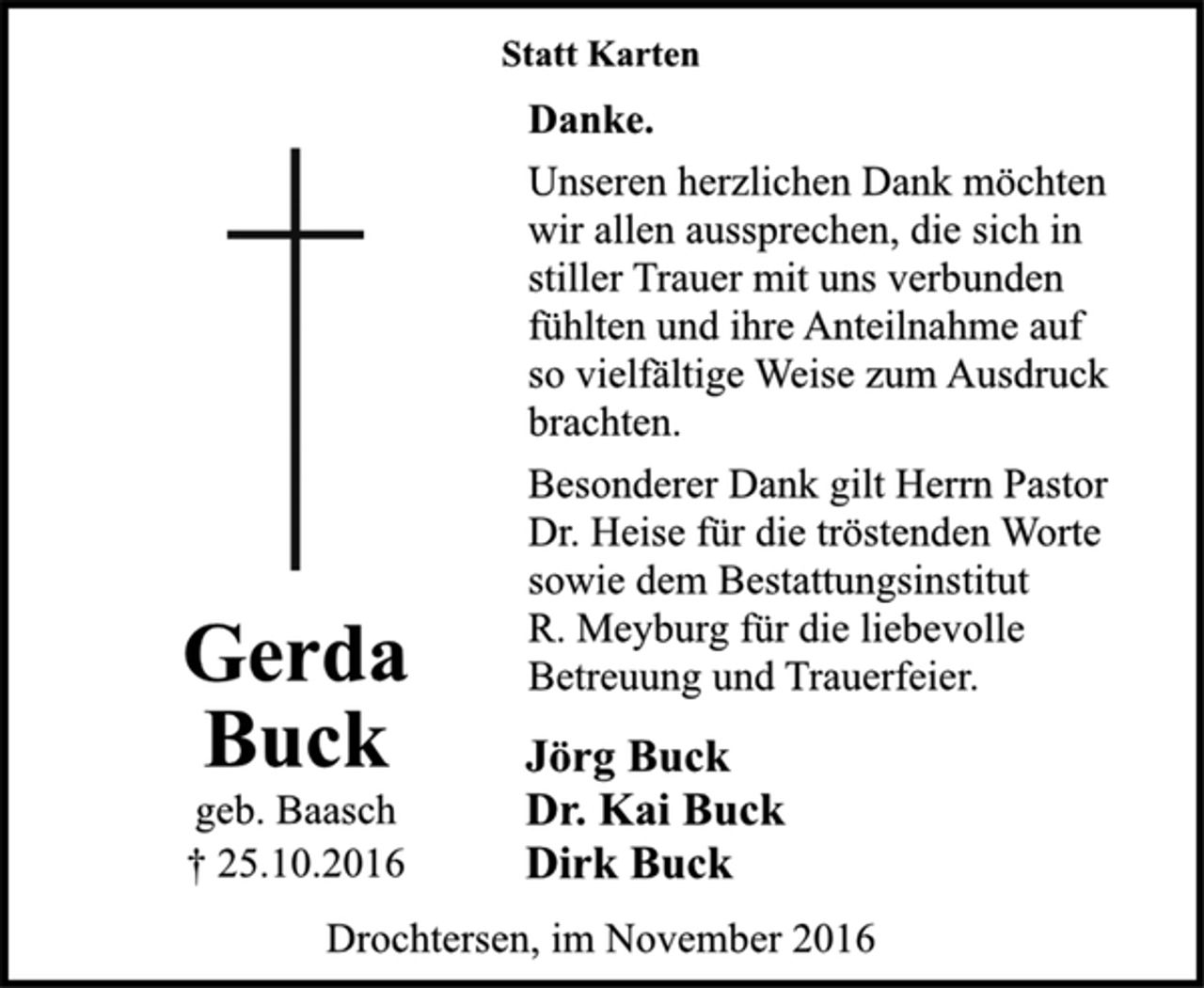 <p>Statt Karten<br />Danke.<br />Unseren herzlichen Dank möchten<br />wir allen aussprechen, die sich in<br />stiller Trauer mit uns verbunden<br />fühlten und ihre Anteilnahme auf<br />so vielfältige Weise zum Ausdruck<br />brachten.<br />Besonderer Dank gilt Herrn Pastor<br />Dr. Heise für die tröstenden Worte<br />sowie dem Bestattungsinstitut<br />R. Meyburg für die liebevolle Betreuung und Trauerfeier.<br />Jörg Buck<br />Dr. Kai Buck<br />Dirk Buck<br />Drochtersen, im November 2016</p><p>Gerda Buck<br />geb. Baasch<br />† 25.10.2016</p>