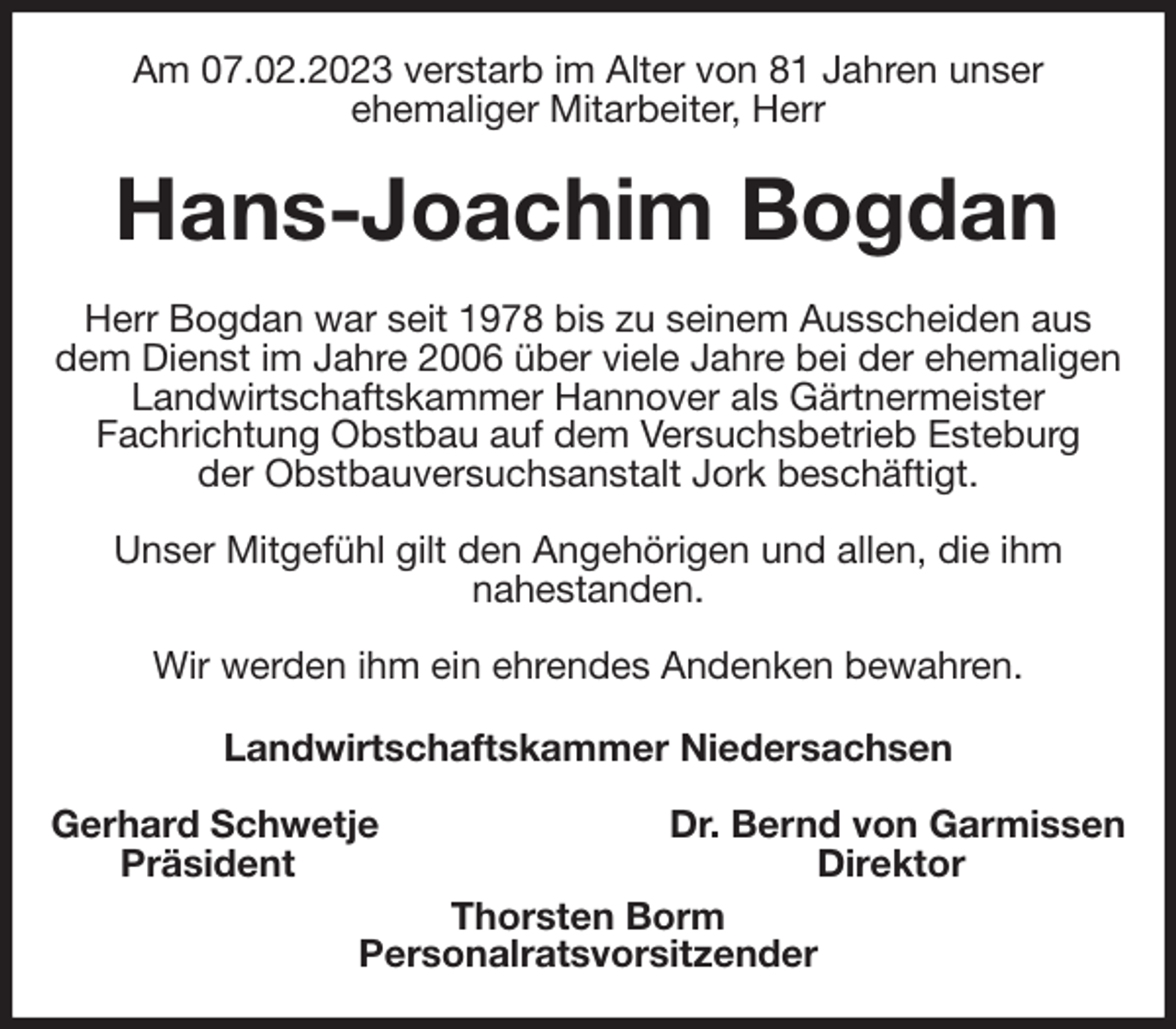<p>Am 07.02.2023 verstarb im Alter von 81 Jahren unser<br />ehemaliger Mitarbeiter, Herr<br />Hans-Joachim Bogdan<br />Herr Bogdan war seit 1978 bis zu seinem Ausscheiden aus dem Dienst im Jahre 2006 über viele Jahre bei der ehemaligen Landwirtschaftskammer Hannover als Gärtnermeister<br />Fachrichtung Obstbau auf dem Versuchsbetrieb Esteburg<br />der Obstbauversuchsanstalt Jork beschäftigt.</p><p>Unser Mitgefühl gilt den Angehörigen und allen, die ihm<br />nahestanden.</p><p>Wir werden ihm ein ehrendes Andenken bewahren.<br />Landwirtschaftskammer Niedersachsen</p><p>Gerhard Schwetje Dr. Bernd von Garmissen<br />Präsident Direktor<br />Thorsten Borm<br />Personalratsvorsitzender</p>