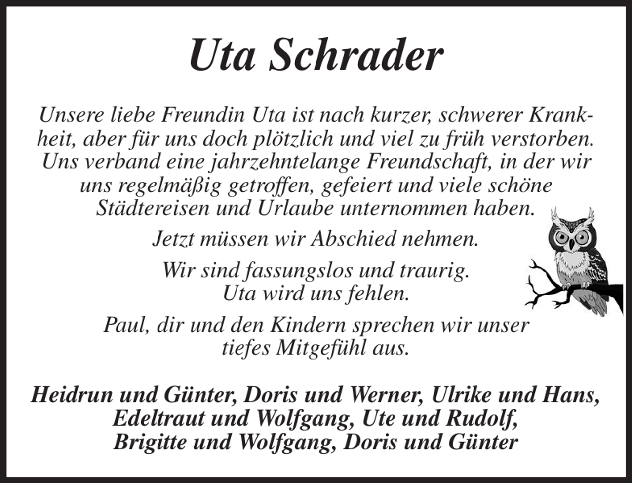 <p>Uta Schrader<br />Unsere liebe Freundin Uta ist nach kurzer, schwerer Krankheit, aber für uns doch plötzlich und viel zu früh verstorben.<br />Uns verband eine jahrzehntelange Freundschaft, in der wir uns regelmäßig getroffen, gefeiert und viele schöne<br />Städtereisen und Urlaube unternommen haben.<br />Jetzt müssen wir Abschied nehmen.<br />Wir sind fassungslos und traurig.<br />Uta wird uns fehlen.<br />Paul, dir und den Kindern sprechen wir unser<br />tiefes Mitgefühl aus.<br />Heidrun und Günter, Doris und Werner, Ulrike und Hans,<br />Edeltraut und Wolfgang, Ute und Rudolf,<br />Brigitte und Wolfgang, Doris und Günter</p>