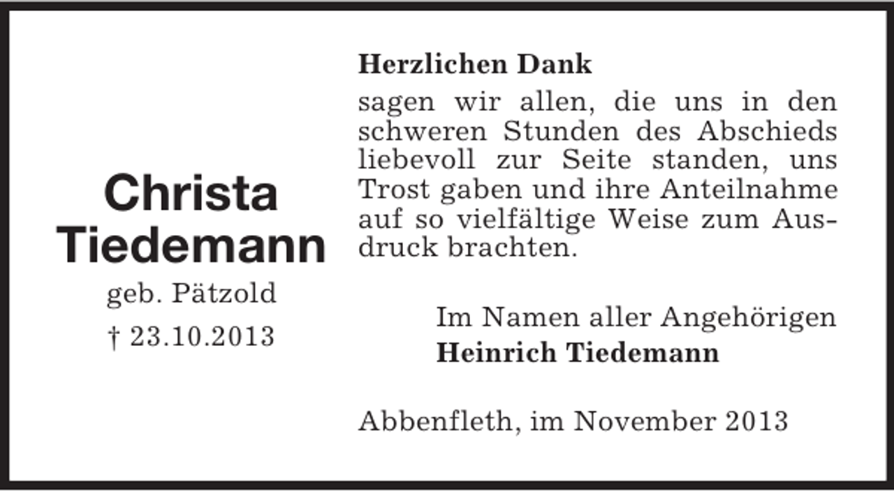 <p>Christa<br />Tiedemann<br />geb. Pätzold<br />† 23.10.2013</p><p>Herzlichen Dank<br />sagen wir allen, die uns in den<br />schweren Stunden des Abschieds<br />liebevoll zur Seite standen, uns<br />Trost gaben und ihre Anteilnahme<br />auf so vielfältige Weise zum Ausdruck brachten.<br />Im Namen aller Angehörigen<br />Heinrich Tiedemann<br />Abbenfleth, im November 2013</p>