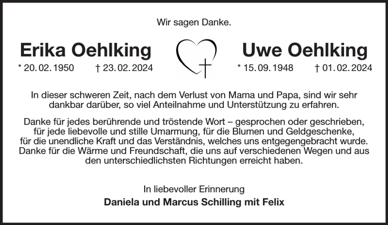 <p>Wir sagen Danke.</p><p>In dieser schweren Zeit, nach dem Verlust von Mama und Papa, sind wir sehr<br />dankbar darüber, so viel Anteilnahme und Unterstützung zu erfahren.<br />Danke für jedes berührende und tröstende Wort - gesprochen oder geschrieben,<br />für jede liebevolle und stille Umarmung, für die Blumen und Geldgeschenke,<br />für die unendliche Kraft und das Verständnis, welches uns entgegengebracht wurde.<br />Danke für die Wärme und Freundschaft, die uns auf verschiedenen Wegen und aus den unterschiedlichsten Richtungen erreicht haben.<br />In liebevoller Erinnerung<br />Daniela und Marcus Schilling mit Felix<br />Erika Oehlking<br />* 20. 02. 1950 † 23. 02. 2024<br />Uwe Oehlking<br />* 15. 09. 1948 † 01. 02. 2024</p>