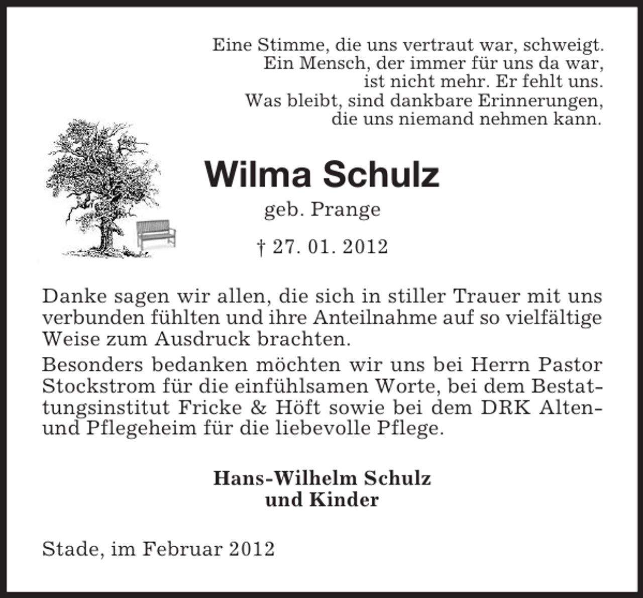 <p>Eine Stimme, die uns vertraut war, schweigt.<br />Ein Mensch, der immer für uns da war,<br />ist nicht mehr. Er fehlt uns.<br />Was bleibt, sind dankbare Erinnerungen,<br />die uns niemand nehmen kann.</p><p>Wilma Schulz<br />geb. Prange<br />† 27. 01. 2012<br />Danke sagen wir allen, die sich in stiller Trauer mit uns<br />verbunden fühlten und ihre Anteilnahme auf so vielfältige<br />Weise zum Ausdruck brachten.<br />Besonders bedanken möchten wir uns bei Herrn Pastor<br />Stockstrom für die einfühlsamen Worte, bei dem Bestattungsinstitut Fricke &amp; Höft sowie bei dem DRK Altenund Pflegeheim für die liebevolle Pflege.<br />Hans-Wilhelm Schulz<br />und Kinder<br />Stade, im Februar 2012</p>
