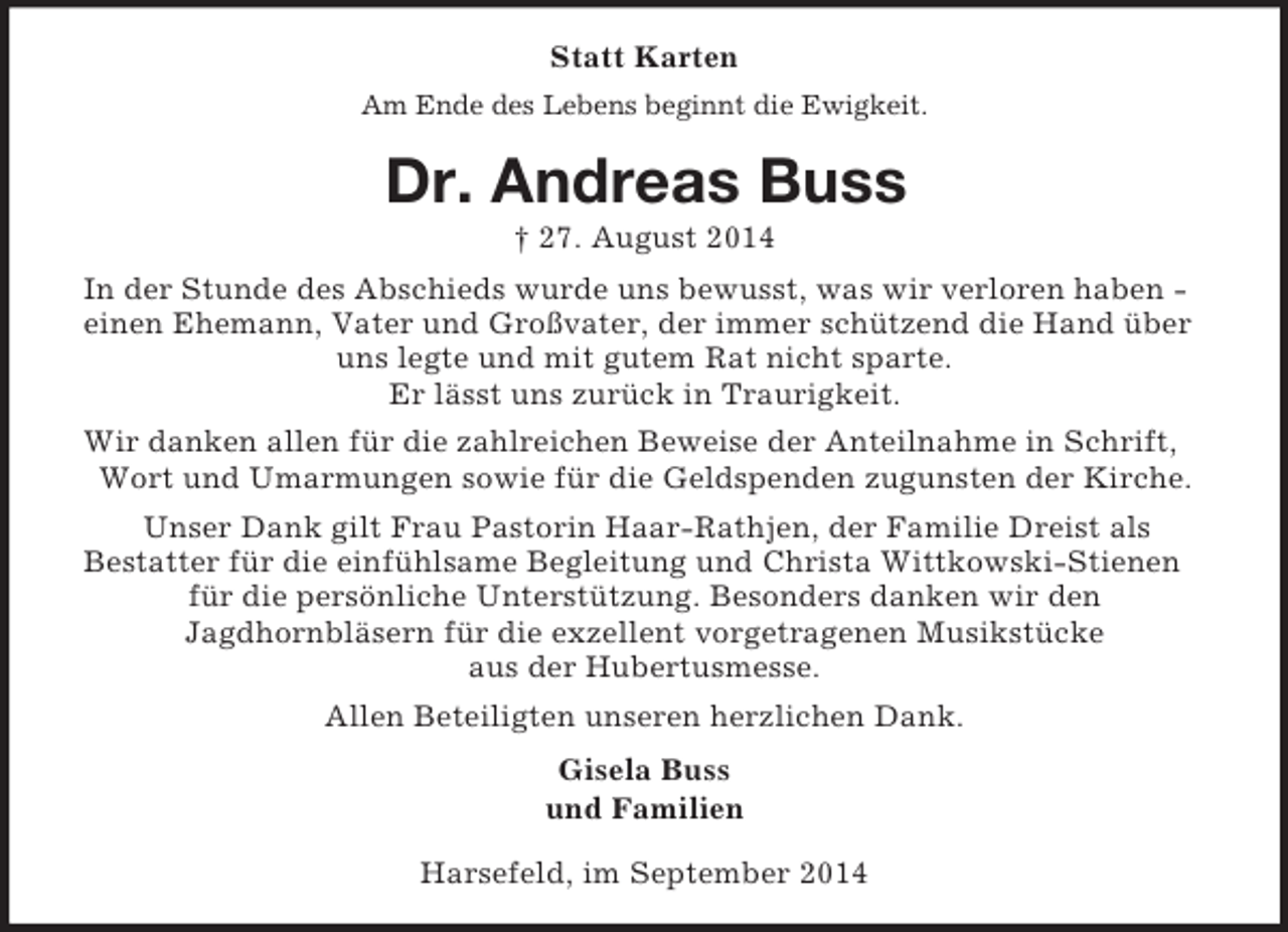 <p>Statt Karten<br />Am Ende des Lebens beginnt die Ewigkeit.<br />Dr. Andreas Buss<br />† 27. August 2014<br />In der Stunde des Abschieds wurde uns bewusst, was wir verloren haben - einen Ehemann, Vater und Großvater, der immer schützend die Hand über uns legte und mit gutem Rat nicht sparte.<br />Er lässt uns zurück in Traurigkeit.<br />Wir danken allen für die zahlreichen Beweise der Anteilnahme in Schrift, Wort und Umarmungen sowie für die Geldspenden zugunsten der Kirche.<br />Unser Dank gilt Frau Pastorin Haar-Rathjen, der Familie Dreist als<br />Bestatter für die einfühlsame Begleitung und Christa Wittkowski-Stienen für die persönliche Unterstützung. Besonders danken wir den<br />Jagdhornbläsern für die exzellent vorgetragenen Musikstücke<br />aus der Hubertusmesse.<br />Allen Beteiligten unseren herzlichen Dank.<br />Gisela Buss<br />und Familien<br />Harsefeld, im September 2014</p>