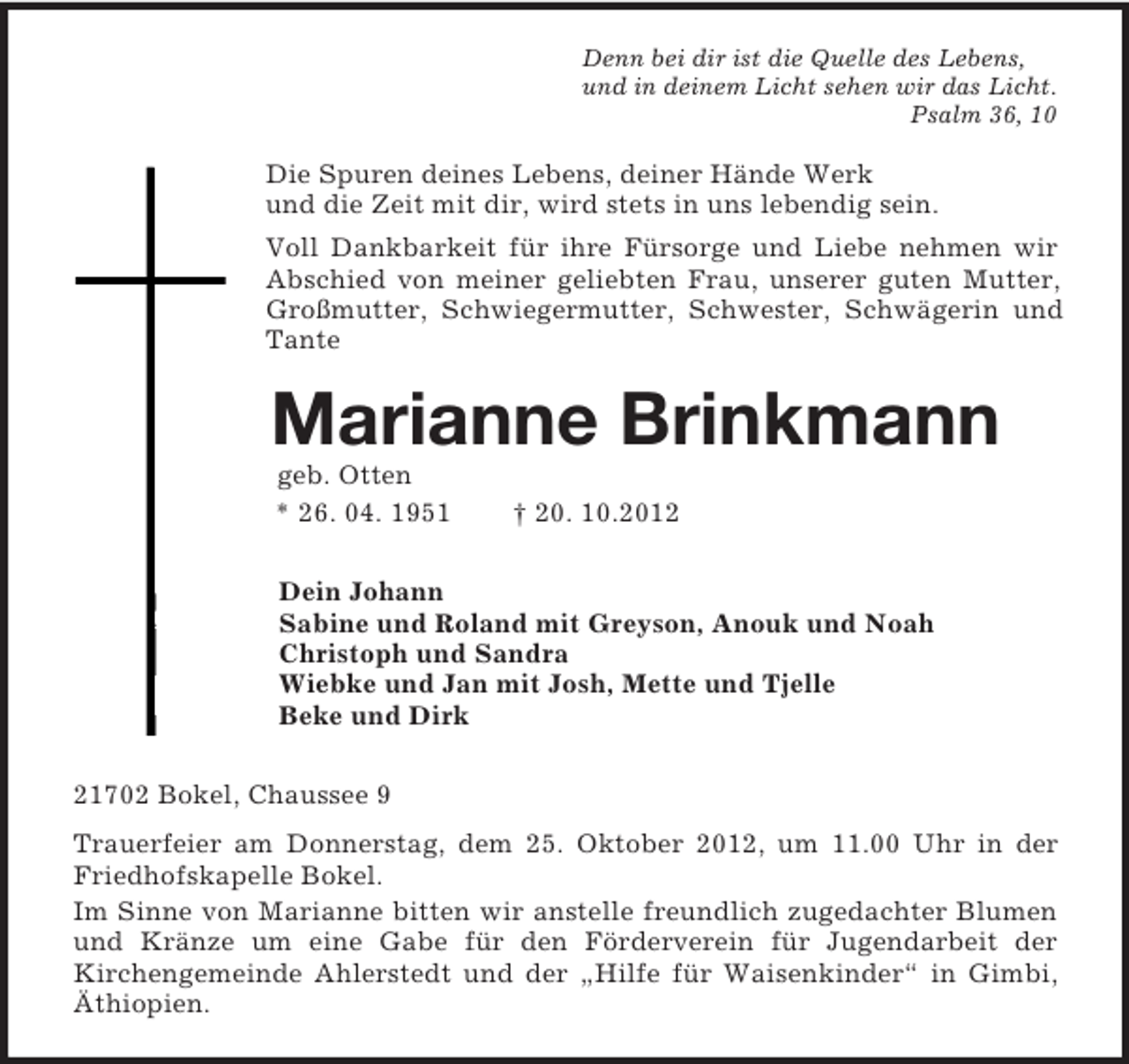 <p>Denn bei dir ist die Quelle des Lebens,<br />und in deinem Licht sehen wir das Licht.<br />Psalm 36, 10<br />Die Spuren deines Lebens, deiner Hände Werk<br />und die Zeit mit dir, wird stets in uns lebendig sein.<br />Voll Dankbarkeit für ihre Fürsorge und Liebe nehmen wir Abschied von meiner geliebten Frau, unserer guten Mutter, Großmutter, Schwiegermutter, Schwester, Schwägerin und Tante<br />Marianne Brinkmann<br />geb. Otten<br />* 26. 04. 1951 † 20. 10.2012<br />Dein Johann<br />Sabine und Roland mit Greyson, Anouk und Noah<br />Christoph und Sandra<br />Wiebke und Jan mit Josh, Mette und Tjelle<br />Beke und Dirk<br />21702 Bokel, Chaussee 9<br />Trauerfeier am Donnerstag, dem 25. Oktober 2012, um 11.00 Uhr in der Friedhofskapelle Bokel.<br />Im Sinne von Marianne bitten wir anstelle freundlich zugedachter Blumen und Kränze um eine Gabe für den Förderverein für Jugendarbeit der<br />Kirchengemeinde Ahlerstedt und der „Hilfe für Waisenkinder“ in Gimbi, Äthiopien.</p>