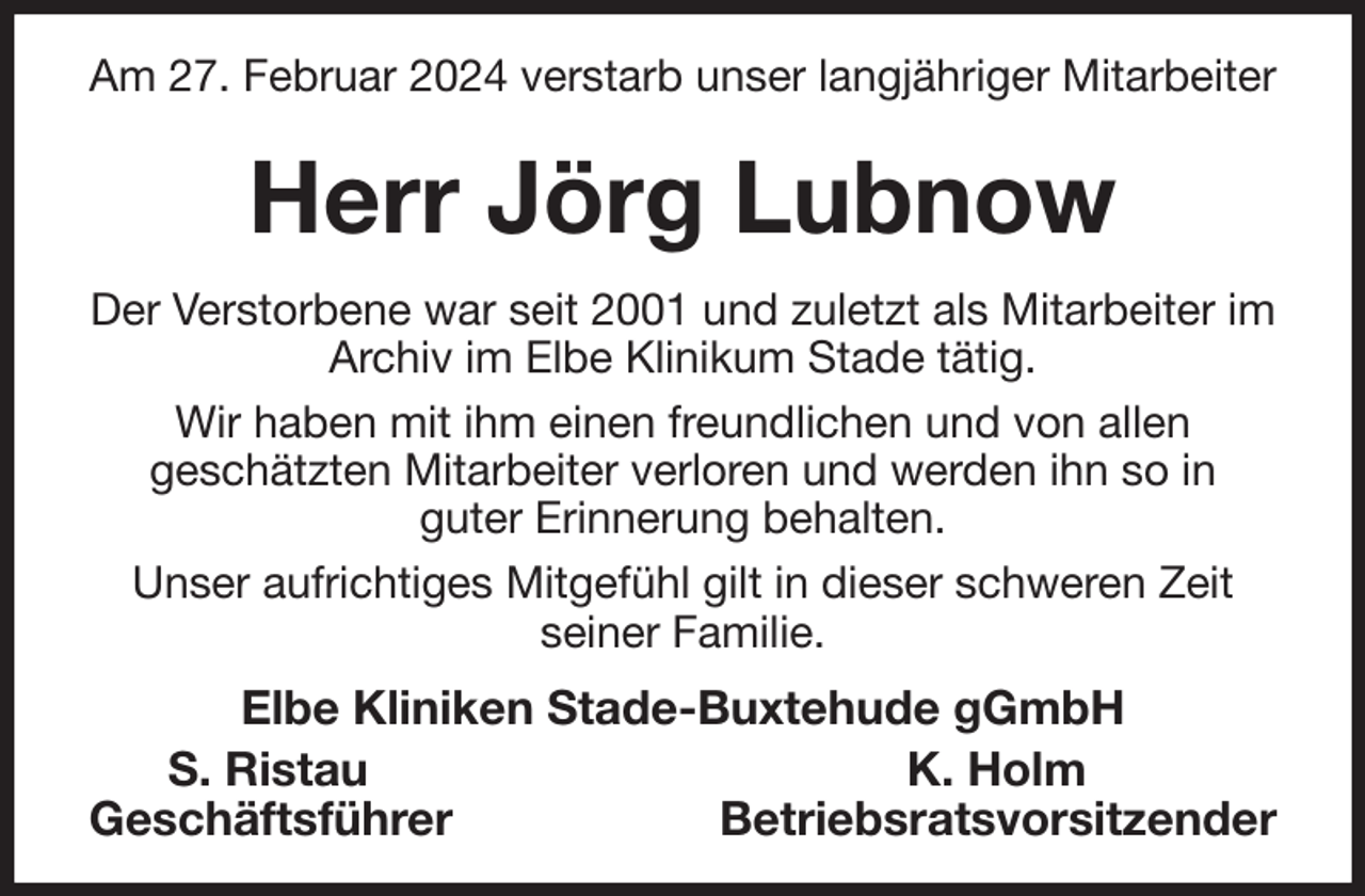 <p>Am 27. Februar 2024 verstarb unser langjähriger Mitarbeiter<br />Herr Jörg Lubnow<br />Der Verstorbene war seit 2001 und zuletzt als Mitarbeiter im Archiv im Elbe Klinikum Stade tätig.<br />Wir haben mit ihm einen freundlichen und von allen<br />geschätzten Mitarbeiter verloren und werden ihn so in<br />guter Erinnerung behalten.<br />Unser aufrichtiges Mitgefühl gilt in dieser schweren Zeit<br />seiner Familie.<br />Elbe Kliniken Stade-Buxtehude gGmbH<br />S. Ristau K. Holm<br />Geschäftsführer Betriebsratsvorsitzender</p>