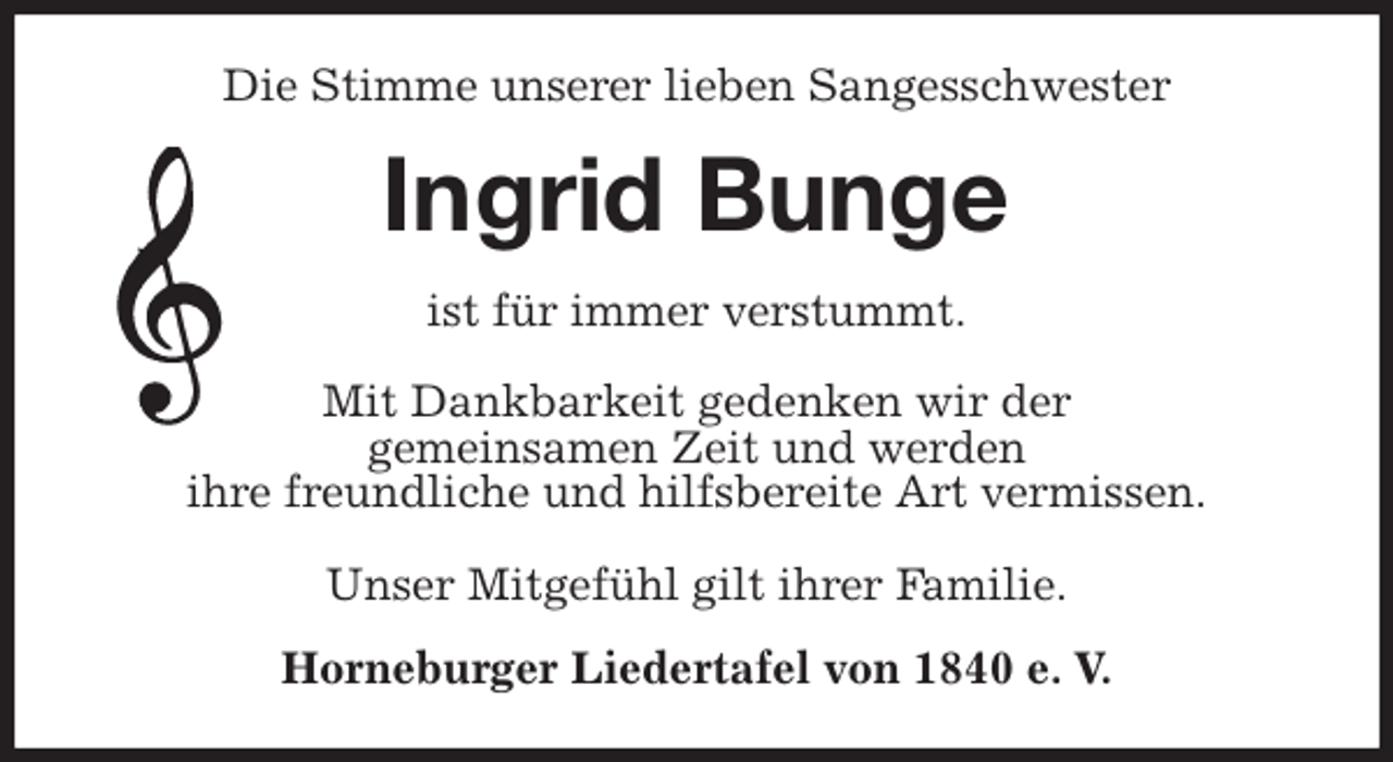 <p>Die Stimme unserer lieben Sangesschwester<br />Ingrid Bunge<br />ist für immer verstummt.</p><p>Mit Dankbarkeit gedenken wir der<br />gemeinsamen Zeit und werden<br />ihre freundliche und hilfsbereite Art vermissen.</p><p>Unser Mitgefühl gilt ihrer Familie.<br />Horneburger Liedertafel von 1840 e. V.</p>