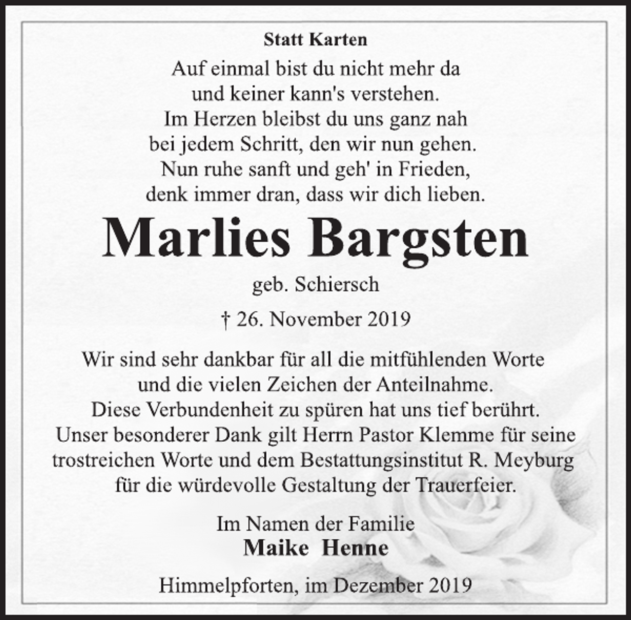 <p>Statt Karten<br />Auf einmal bist du nicht mehr da<br />und keiner kann's verstehen.<br />Im Herzen bleibst du uns ganz nah<br />bei jedem Schritt, den wir nun gehen.<br />Nun ruhe sanft und geh' in Frieden,<br />denk immer dran, dass wir dich lieben.<br />Marlies Bargsten<br />geb. Schiersch<br />† 26. November 2019<br />Wir sind sehr dankbar für all die mitfühlenden Worte<br />und die vielen Zeichen der Anteilnahme.<br />Diese Verbundenheit zu spüren hat uns tief berührt.<br />Unser besonderer Dank gilt Herrn Pastor Klemme für seine<br />trostreichen Worte und dem Bestattungsinstitut R. Meyburg<br />für die würdevolle Gestaltung der Trauerfeier.<br />Im Namen der Familie<br />Maike Henne<br />Himmelpforten, im Dezember 2019</p>