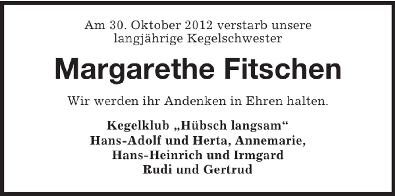 <p>Am 30. Oktober 2012 verstarb unsere<br />langjährige Kegelschwester</p><p>Margarethe Fitschen<br />Wir werden ihr Andenken in Ehren halten.<br />Kegelklub „Hübsch langsam“<br />Hans-Adolf und Herta, Annemarie,<br />Hans-Heinrich und Irmgard<br />Rudi und Gertrud</p>
