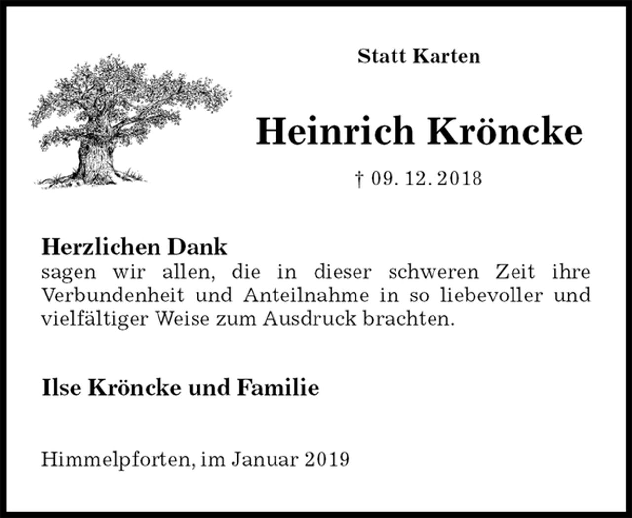 <p>Statt Karten<br />Heinrich Kröncke<br />† 09. 12. 2018<br />Herzlichen Dank<br />sagen wir allen, die in dieser schweren Zeit ihre<br />Verbundenheit und Anteilnahme in so liebevoller und vielfältiger Weise zum Ausdruck brachten.<br />Ilse Kröncke und Familie<br />Himmelpforten, im Januar 2019</p>