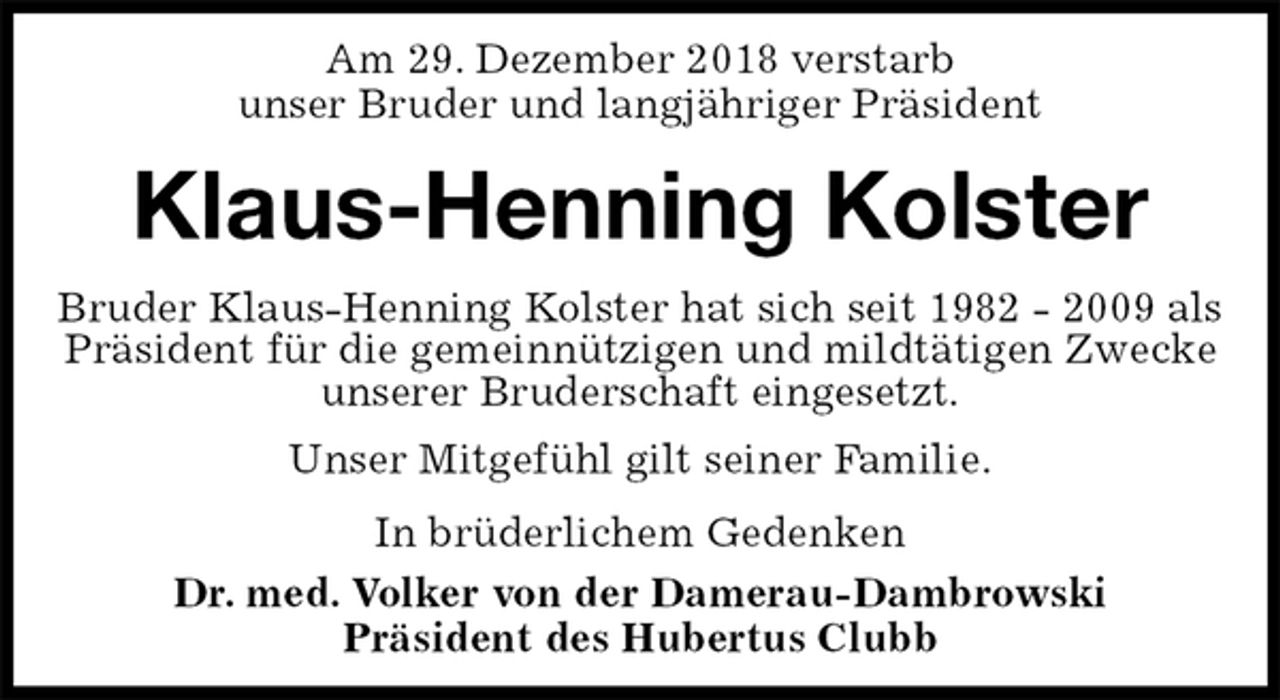 <p>Am 29. Dezember 2018 verstarb<br />unser Bruder und langjähriger Präsident<br />Klaus-Henning Kolster<br />In brüderlichem Gedenken<br />Dr. med. Volker von der Damerau-Dambrowski<br />Präsident des Hubertus Clubb<br />Bruder Klaus-Henning Kolster hat sich seit 1982 - 2009 als Präsident für die gemeinnützigen und mildtätigen Zwecke unserer Bruderschaft eingesetzt.<br />Unser Mitgefühl gilt seiner Familie.</p>