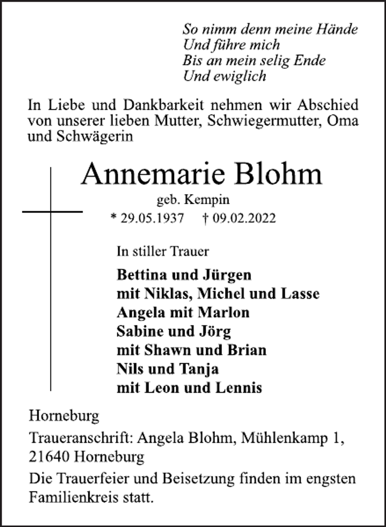 <p>So nimm denn meine Hände<br />Und führe mich<br />Bis an mein selig Ende<br />Und ewiglich<br />In Liebe und Dankbarkeit nehmen wir Abschied<br />von unserer lieben Mutter, Schwiegermutter, Oma<br />und Schwägerin<br />Annemarie Blohm<br />geb. Kempin<br />* 29.05.1937 † 09.02.2022<br />In stiller Trauer<br />Bettina und Jürgen<br />mit Niklas, Michel und Lasse<br />Angela mit Marlon<br />Sabine und Jörg<br />mit Shawn und Brian<br />Nils und Tanja<br />mit Leon und Lennis<br />Horneburg<br />Traueranschrift: Angela Blohm, Mühlenkamp 1,<br />21640 Horneburg<br />Die Trauerfeier und Beisetzung finden im engsten<br />Familienkreis statt.</p>