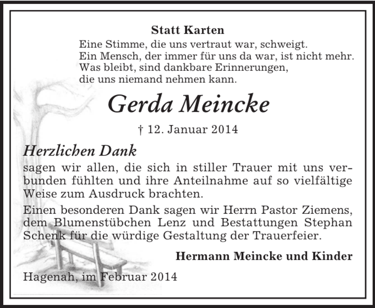 <p>Statt Karten<br />Eine Stimme, die uns vertraut war, schweigt.<br />Ein Mensch, der immer für uns da war, ist nicht mehr.<br />Was bleibt, sind dankbare Erinnerungen,<br />die uns niemand nehmen kann.<br />Gerda Meincke<br />† 12. Januar 2014<br />Herzlichen Dank<br />sagen wir allen, die sich in stiller Trauer mit uns verbunden fühlten und ihre Anteilnahme auf so vielfältige Weise zum Ausdruck brachten.<br />Einen besonderen Dank sagen wir Herrn Pastor Ziemens,<br />dem Blumenstübchen Lenz und Bestattungen Stephan Schenk für die würdige Gestaltung der Trauerfeier.<br />Hermann Meincke und Kinder<br />Hagenah, im Februar 2014</p>