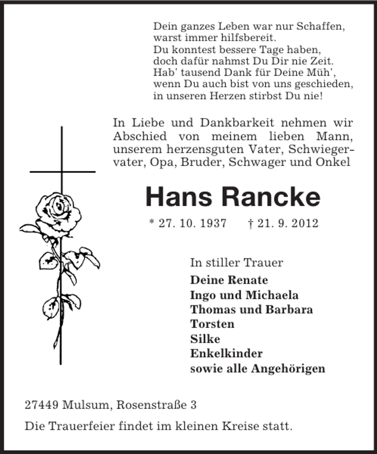<p>Dein ganzes Leben war nur Schaffen,<br />warst immer hilfsbereit.<br />Du konntest bessere Tage haben,<br />doch dafür nahmst Du Dir nie Zeit.<br />Hab' tausend Dank für Deine Müh',<br />wenn Du auch bist von uns geschieden,<br />in unseren Herzen stirbst Du nie!</p>
<p>In Liebe und Dankbarkeit nehmen wir<br />Abschied von meinem lieben Mann,<br />unserem herzensguten Vater, Schwiegervater, Opa, Bruder, Schwager und Onkel</p>
<p>Hans Rancke<br />* 27. 10. 1937</p>
<p>† 21. 9. 2012</p>
<p>In stiller Trauer<br />Deine Renate<br />Ingo und Michaela<br />Thomas und Barbara<br />Torsten<br />Silke<br />Enkelkinder<br />sowie alle Angehörigen<br />27449 Mulsum, Rosenstraße 3<br />Die Trauerfeier findet im kleinen Kreise statt.</p>