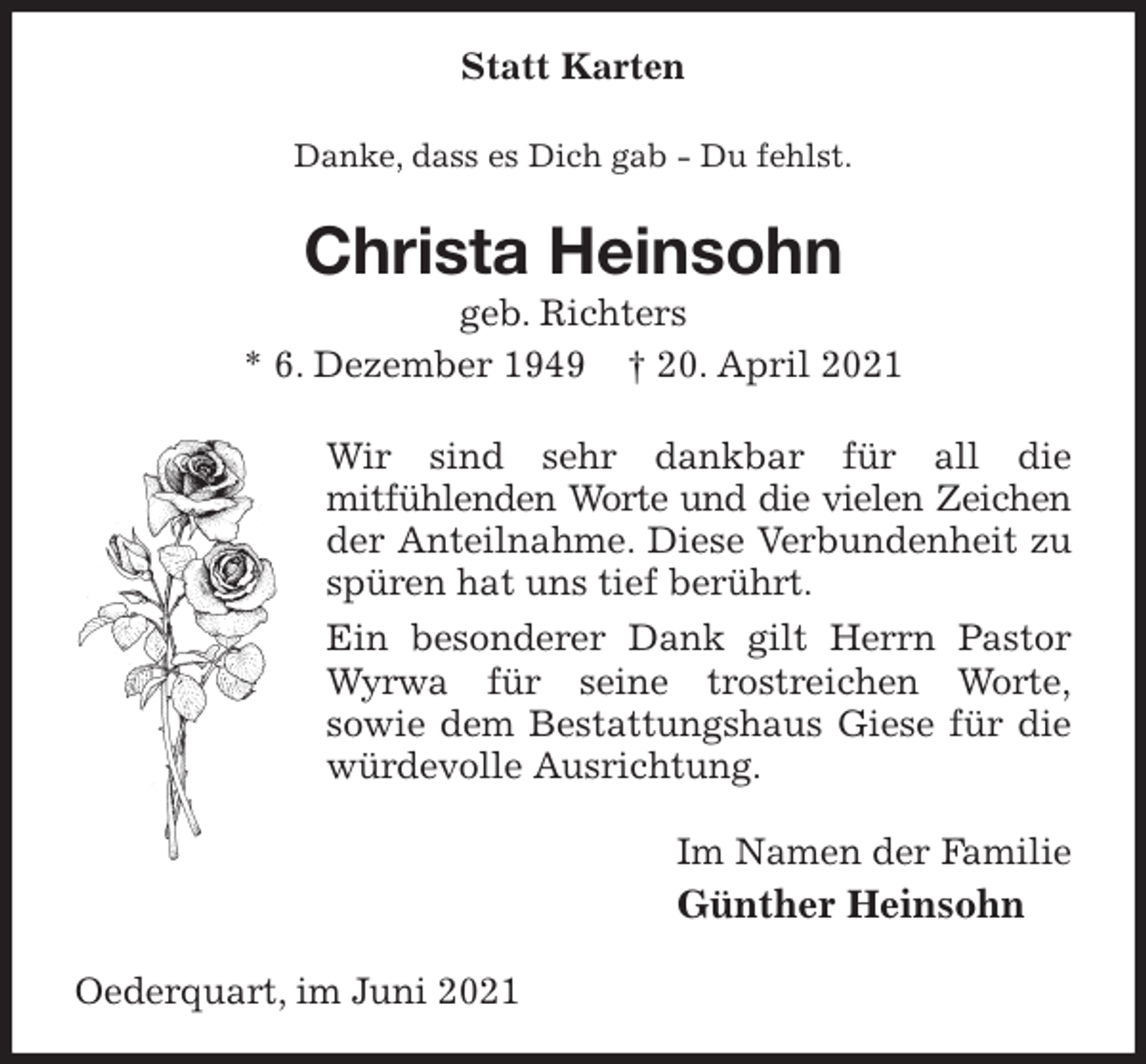 <p>Statt Karten<br />Danke, dass es Dich gab - Du fehlst.<br />Christa Heinsohn<br />geb. Richters<br />* 6. Dezember 1949 † 20. April 2021<br />Wir sind sehr dankbar für all die<br />mitfühlenden Worte und die vielen Zeichen<br />der Anteilnahme. Diese Verbundenheit zu spüren hat uns tief berührt.<br />Ein besonderer Dank gilt Herrn Pastor Wyrwa für seine trostreichen Worte,<br />sowie dem Bestattungshaus Giese für die würdevolle Ausrichtung.<br />Im Namen der Familie<br />Günther Heinsohn<br />Oederquart, im Juni 2021</p>