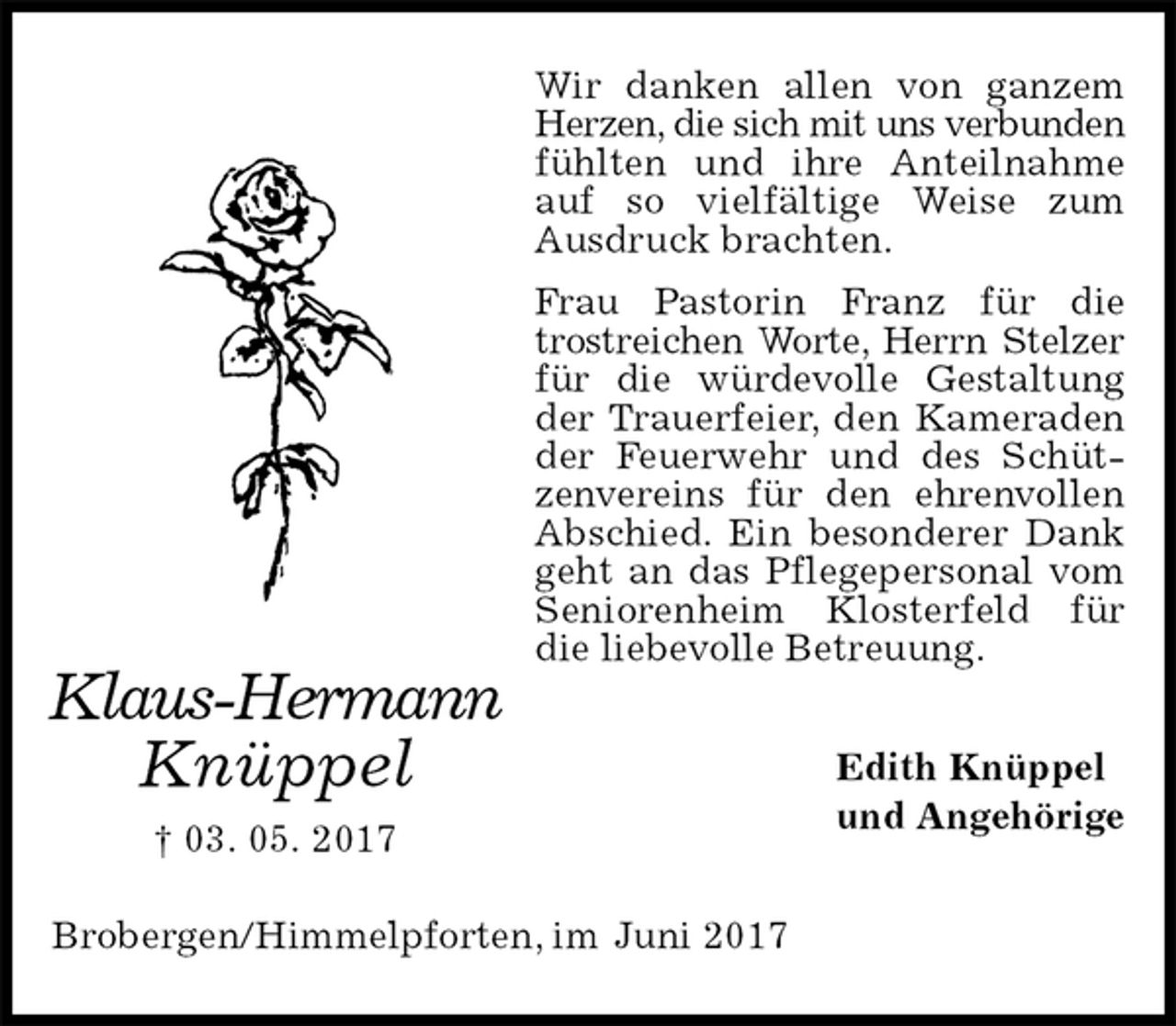 <p>Wir danken allen von ganzem Herzen, die sich mit uns verbunden<br />fühlten und ihre Anteilnahme auf so vielfältige Weise zum Ausdruck brachten.<br />Frau Pastorin Franz für die trostreichen Worte, Herrn Stelzer<br />für die würdevolle Gestaltung der Trauerfeier, den Kameraden der Feuerwehr und des Schützenvereins für den ehrenvollen Abschied. Ein besonderer Dank geht an das Pflegepersonal vom Seniorenheim Klosterfeld für die liebevolle Betreuung.<br />Edith Knüppel<br />und Angehörige<br />Brobergen/Himmelpforten, im Juni 2017<br />Klaus-Hermann<br />Knüppel<br />† 03. 05. 2017</p>