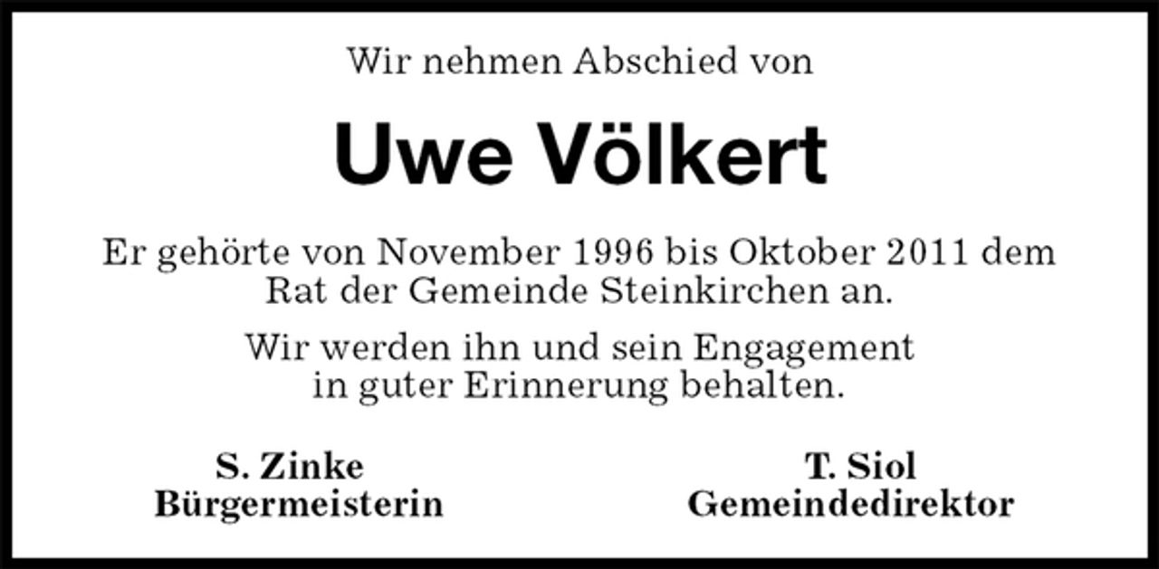 <p>Wir nehmen Abschied von<br />Uwe Völkert<br />Er gehörte von November 1996 bis Oktober 2011 dem<br />Rat der Gemeinde Steinkirchen an.<br />Wir werden ihn und sein Engagement<br />in guter Erinnerung behalten.<br />S. Zinke T. Siol<br />Bürgermeisterin Gemeindedirektor</p>