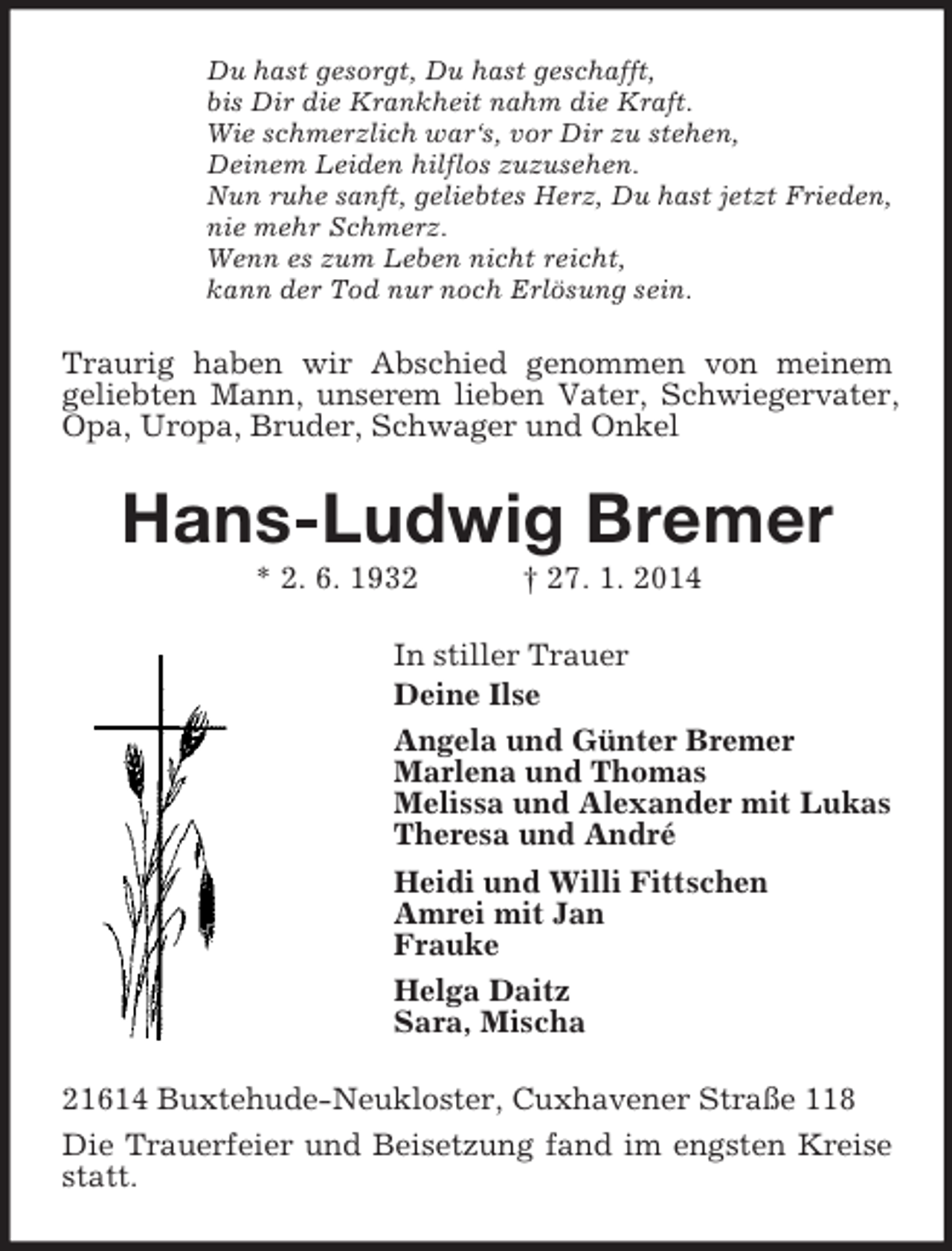 <p>Du hast gesorgt, Du hast geschafft,<br />bis Dir die Krankheit nahm die Kraft.<br />Wie schmerzlich war‘s, vor Dir zu stehen,<br />Deinem Leiden hilflos zuzusehen.<br />Nun ruhe sanft, geliebtes Herz, Du hast jetzt Frieden,<br />nie mehr Schmerz.<br />Wenn es zum Leben nicht reicht,<br />kann der Tod nur noch Erlösung sein.<br />Traurig haben wir Abschied genommen von meinem<br />geliebten Mann, unserem lieben Vater, Schwiegervater, Opa, Uropa, Bruder, Schwager und Onkel<br />Hans-Ludwig Bremer<br />* 2. 6. 1932 † 27. 1. 2014<br />In stiller Trauer<br />Deine Ilse<br />Angela und Günter Bremer<br />Marlena und Thomas<br />Melissa und Alexander mit Lukas<br />Theresa und André<br />Heidi und Willi Fittschen<br />Amrei mit Jan<br />Frauke<br />Helga Daitz<br />Sara, Mischa<br />21614 Buxtehude-Neukloster, Cuxhavener Straße 118<br />Die Trauerfeier und Beisetzung fand im engsten Kreise statt.</p>