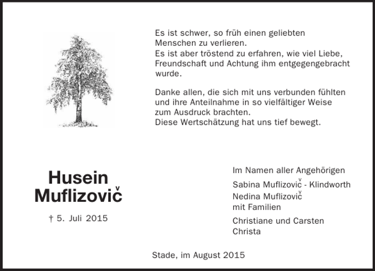 <p>v<br />v<br />v<br />Stade, im August 2015<br />Husein<br />Muflizovic<br />† 5. Juli 2015<br />Es ist schwer, so früh einen geliebten<br />Menschen zu verlieren.<br />Es ist aber tröstend zu erfahren, wie viel Liebe,<br />Freundschaft und Achtung ihm entgegengebracht wurde.<br />Danke allen, die sich mit uns verbunden fühlten<br />und ihre Anteilnahme in so vielfältiger Weise<br />zum Ausdruck brachten.<br />Diese Wertschätzung hat uns tief bewegt.<br />Im Namen aller Angehörigen<br />Sabina Muflizovic - Klindworth<br />Nedina Muflizovic<br />mit Familien<br />Christiane und Carsten<br />Christa</p>