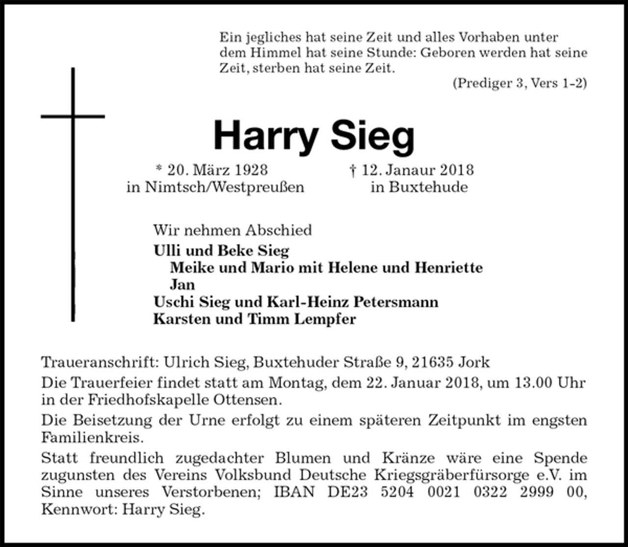 <p>Ein jegliches hat seine Zeit und alles Vorhaben unter<br />dem Himmel hat seine Stunde: Geboren werden hat seine<br />Zeit, sterben hat seine Zeit.<br />(Prediger 3, Vers 1-2)<br />Harry Sieg<br />* 20. März 1928 † 12. Janaur 2018<br />in Nimtsch/Westpreußen in Buxtehude<br />Wir nehmen Abschied<br />Ulli und Beke Sieg<br />Meike und Mario mit Helene und Henriette<br />Jan<br />Uschi Sieg und Karl-Heinz Petersmann<br />Karsten und Timm Lempfer<br />Traueranschrift: Ulrich Sieg, Buxtehuder Straße 9, 21635 Jork<br />Die Trauerfeier findet statt am Montag, dem 22. Januar 2018, um 13.00 Uhr in der Friedhofskapelle Ottensen.<br />Die Beisetzung der Urne erfolgt zu einem späteren Zeitpunkt im engsten<br />Familienkreis.<br />Statt freundlich zugedachter Blumen und Kränze wäre eine Spende<br />zugunsten des Vereins Volksbund Deutsche Kriegsgräberfürsorge e.V. im<br />Sinne unseres Verstorbenen; IBAN DE23 5204 0021 0322 2999 00,<br />Kennwort: Harry Sieg.</p>