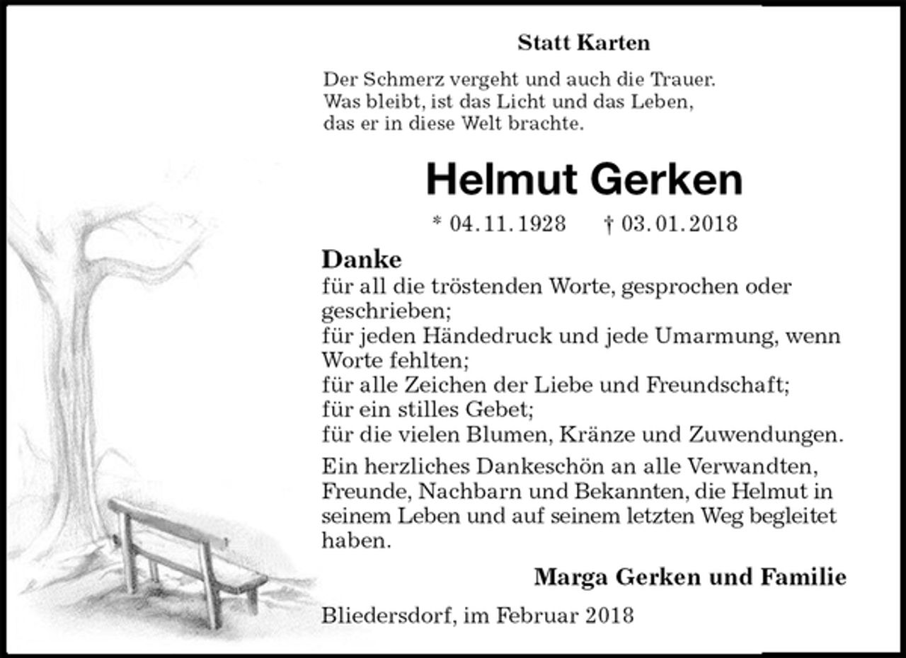 <p>Statt Karten<br />Der Schmerz vergeht und auch die Trauer.<br />Was bleibt, ist das Licht und das Leben,<br />das er in diese Welt brachte.<br />Helmut Gerken<br />* 04. 11. 1928 † 03. 01. 2018<br />Danke<br />für all die tröstenden Worte, gesprochen oder<br />geschrieben;<br />für jeden Händedruck und jede Umarmung, wenn Worte fehlten;<br />für alle Zeichen der Liebe und Freundschaft;<br />für ein stilles Gebet;<br />für die vielen Blumen, Kränze und Zuwendungen.<br />Ein herzliches Dankeschön an alle Verwandten, Freunde, Nachbarn und Bekannten, die Helmut in seinem Leben und auf seinem letzten Weg begleitet haben.<br />Marga Gerken und Familie<br />Bliedersdorf, im Februar 2018</p>