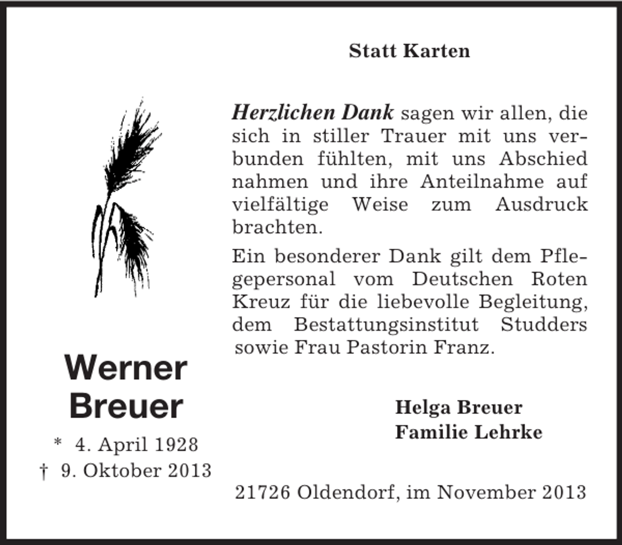 <p>Statt Karten</p><p>Herzlichen Dank sagen wir allen, die</p><p>Werner<br />Breuer<br />* 4. April 1928<br />† 9. Oktober 2013</p><p>sich in stiller Trauer mit uns verbunden fühlten, mit uns Abschied<br />nahmen und ihre Anteilnahme auf<br />vielfältige Weise zum Ausdruck<br />brachten.<br />Ein besonderer Dank gilt dem Pflegepersonal vom Deutschen Roten<br />Kreuz für die liebevolle Begleitung,<br />dem Bestattungsinstitut Studders<br />sowie Frau Pastorin Franz.<br />Helga Breuer<br />Familie Lehrke<br />21726 Oldendorf, im November 2013</p>