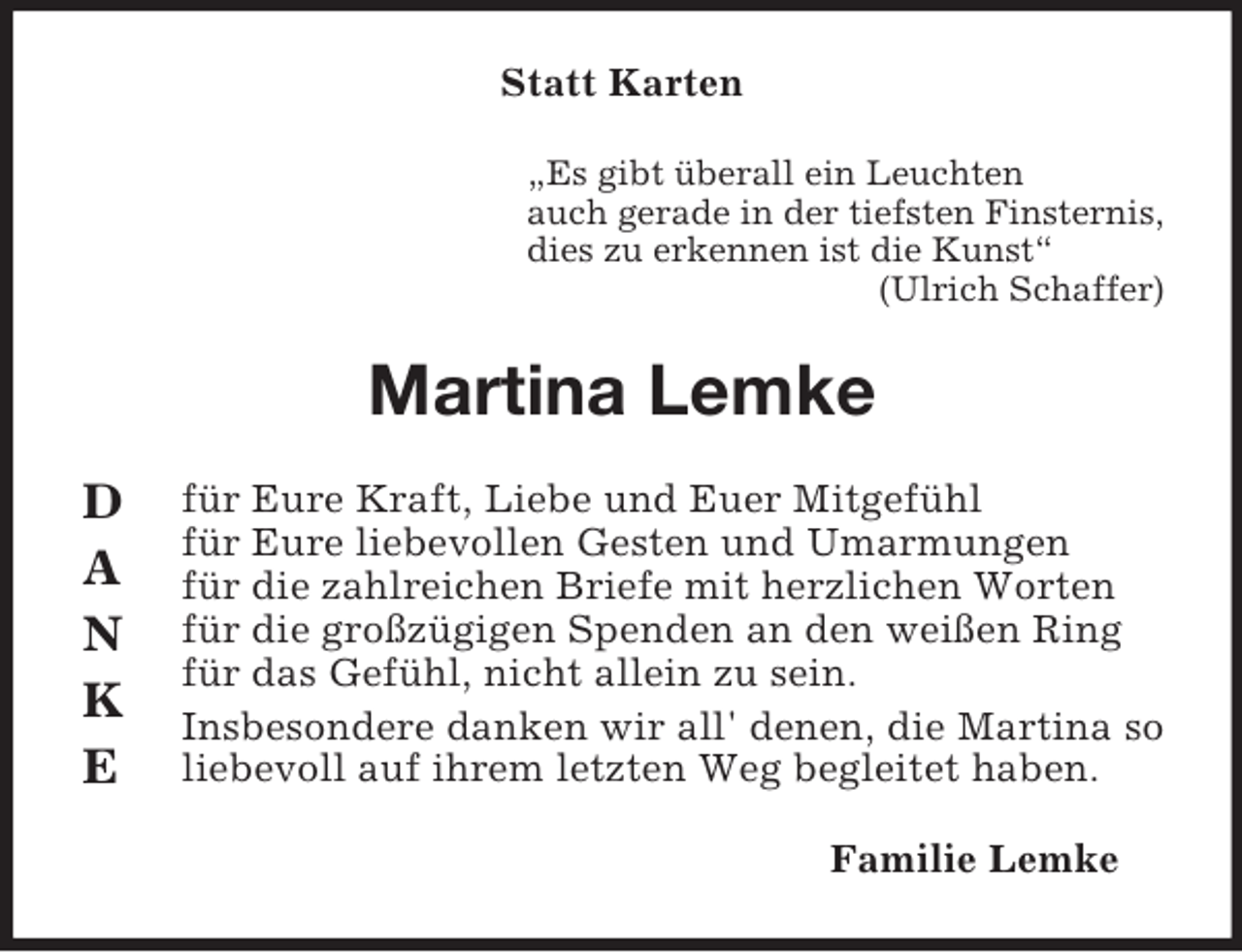 <p>Statt Karten<br />„Es gibt überall ein Leuchten<br />auch gerade in der tiefsten Finsternis,<br />dies zu erkennen ist die Kunst“<br />(Ulrich Schaffer)</p><p>Martina Lemke<br />D<br />A<br />N<br />K<br />E</p><p>für Eure Kraft, Liebe und Euer Mitgefühl<br />für Eure liebevollen Gesten und Umarmungen<br />für die zahlreichen Briefe mit herzlichen Worten<br />für die großzügigen Spenden an den weißen Ring<br />für das Gefühl, nicht allein zu sein.<br />Insbesondere danken wir all' denen, die Martina so<br />liebevoll auf ihrem letzten Weg begleitet haben.<br />Familie Lemke</p>