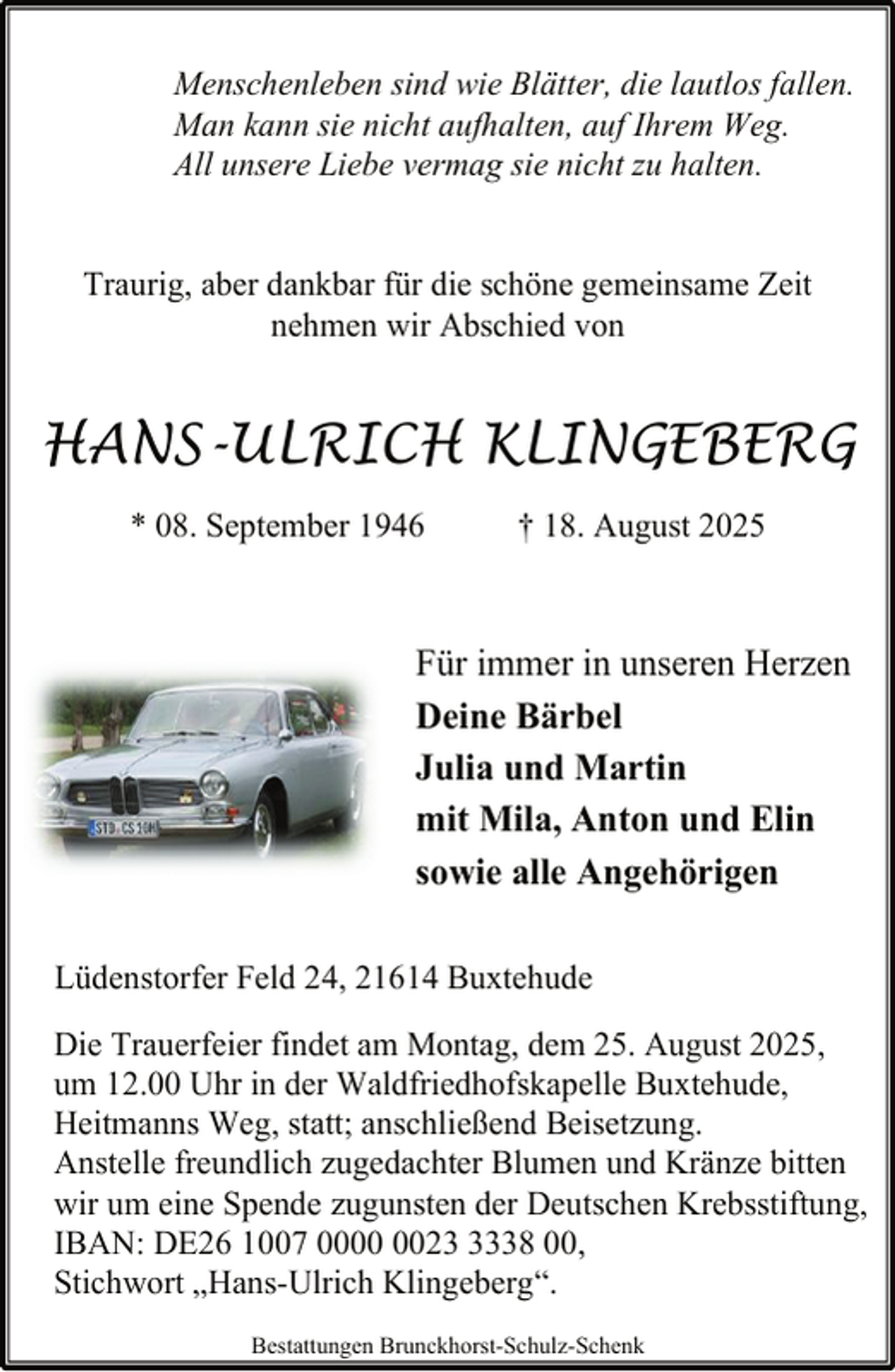 <p>Menschenleben sind wie Blätter, die lautlos fallen.<br />Man kann sie nicht aufhalten, auf Ihrem Weg.<br />All unsere Liebe vermag sie nicht zu halten.<br />Traurig, aber dankbar für die schöne gemeinsame Zeit<br />nehmen wir Abschied von</p><p>HANS-ULRICH KLINGEBERG<br />* 08. September 1946</p><p>† 18. August 2025</p><p>Für immer in unseren Herzen<br />Deine Bärbel<br />Julia und Martin<br />mit Mila, Anton und Elin<br />sowie alle Angehörigen<br />Lüdenstorfer Feld 24, 21614 Buxtehude<br />Die Trauerfeier findet am Montag, dem 25. August 2025,<br />um 12.00 Uhr in der Waldfriedhofskapelle Buxtehude,<br />Heitmanns Weg, statt; anschließend Beisetzung.<br />Anstelle freundlich zugedachter Blumen und Kränze bitten<br />wir um eine Spende zugunsten der Deutschen Krebsstiftung,<br />IBAN: DE26 1007 002338 00,<br />Stichwort „Hans-Ulrich Klingeberg“.<br />Bestattungen Brunckhorst-Schulz-Schenk</p>