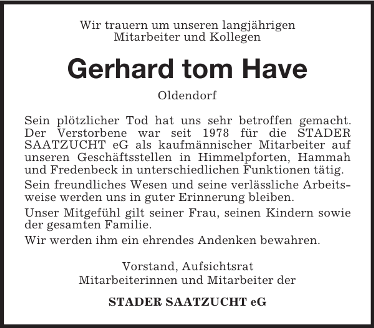 <p>Wir trauern um unseren langjährigen<br />Mitarbeiter und Kollegen<br />Gerhard tom Have<br />Oldendorf<br />Sein plötzlicher Tod hat uns sehr betroffen gemacht. Der Verstorbene war seit 1978 für die STADER<br />SAATZUCHT eG als kaufmännischer Mitarbeiter auf unseren Geschäftsstellen in Himmelpforten, Hammah und Fredenbeck in unterschiedlichen Funktionen tätig.<br />Sein freundliches Wesen und seine verlässliche Arbeitsweise werden uns in guter Erinnerung bleiben.<br />Unser Mitgefühl gilt seiner Frau, seinen Kindern sowie der gesamten Familie.<br />Wir werden ihm ein ehrendes Andenken bewahren.<br />Vorstand, Aufsichtsrat<br />Mitarbeiterinnen und Mitarbeiter der<br />STADER SAATZUCHT eG</p>