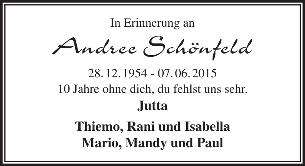 <p>In Erinnerung an<br />Andree Schönfeld<br />28. 12. 1954 - 07. 06. 2015<br />10 Jahre ohne dich, du fehlst uns sehr.<br />Jutta<br />Thiemo, Rani und Isabella<br />Mario, Mandy und Paul</p>