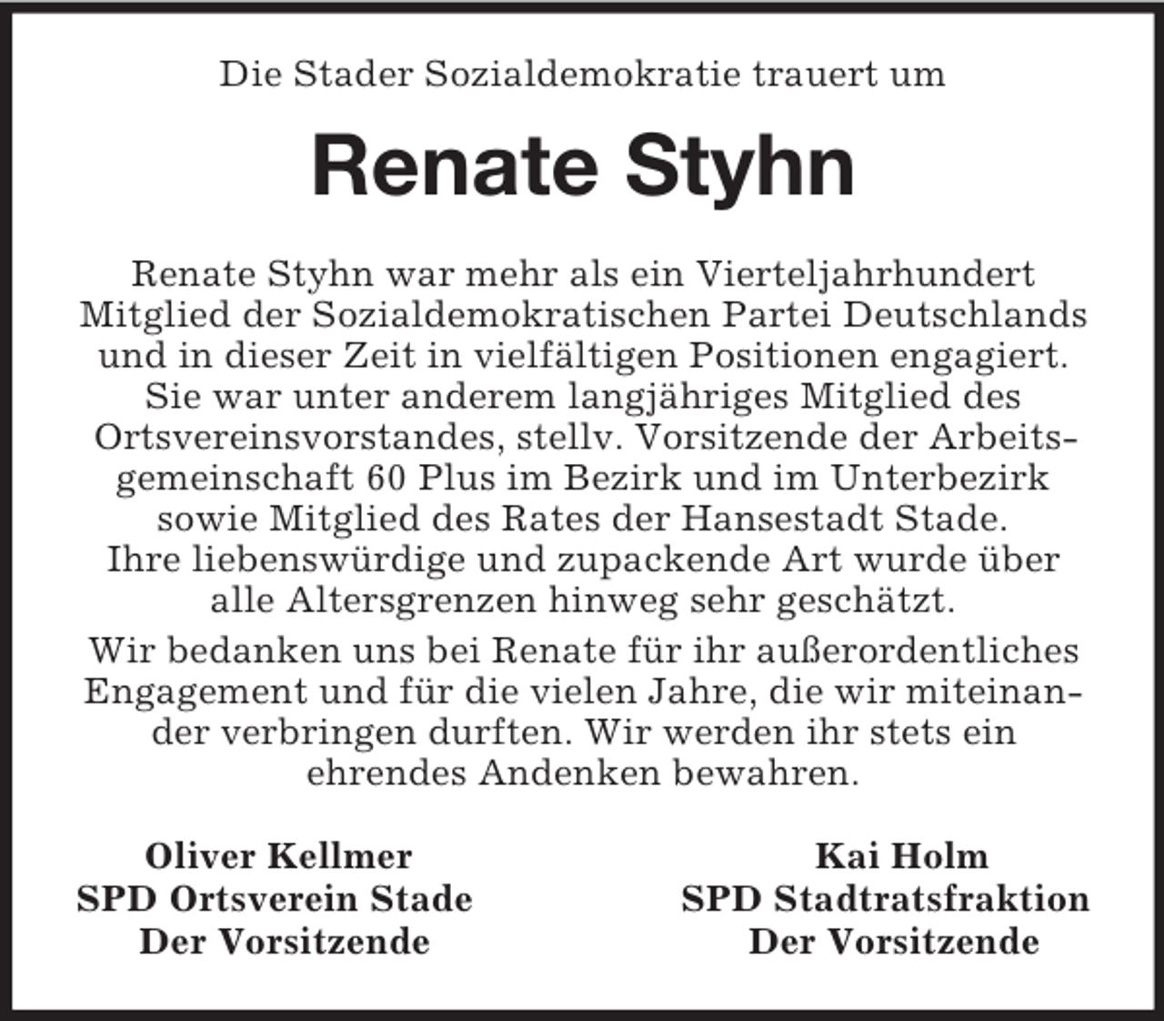 <p>Die Stader Sozialdemokratie trauert um<br />Renate Styhn<br />Renate Styhn war mehr als ein Vierteljahrhundert<br />Mitglied der Sozialdemokratischen Partei Deutschlands und in dieser Zeit in vielfältigen Positionen engagiert. Sie war unter anderem langjähriges Mitglied des<br />Ortsvereinsvorstandes, stellv. Vorsitzende der Arbeitsgemeinschaft 60 Plus im Bezirk und im Unterbezirk<br />sowie Mitglied des Rates der Hansestadt Stade.<br />Ihre liebenswürdige und zupackende Art wurde über<br />alle Altersgrenzen hinweg sehr geschätzt.<br />Wir bedanken uns bei Renate für ihr außerordentliches<br />Engagement und für die vielen Jahre, die wir miteinander verbringen durften. Wir werden ihr stets ein<br />ehrendes Andenken bewahren.<br />Oliver Kellmer Kai Holm<br />SPD Ortsverein Stade SPD Stadtratsfraktion<br />Der Vorsitzende Der Vorsitzende</p>